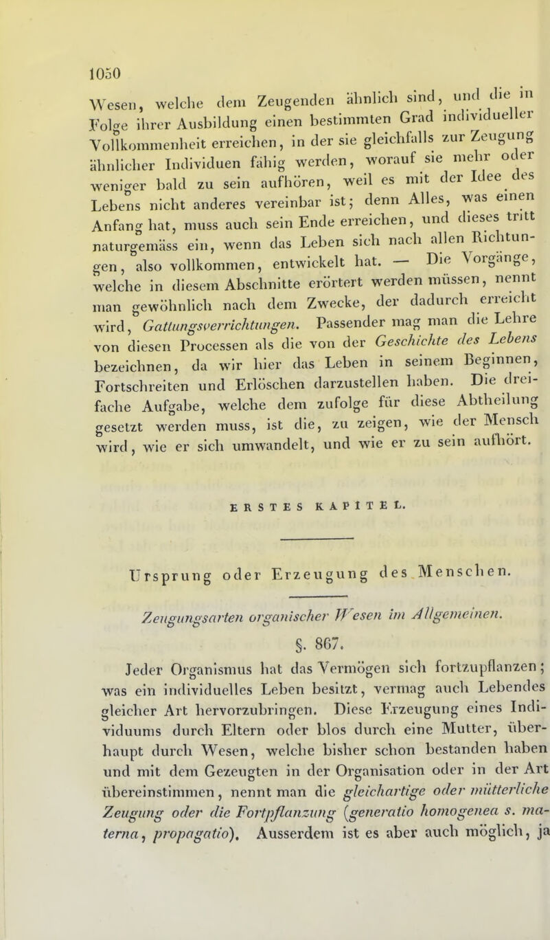 Wesen, welche dem Zeugenden ähnlich sind, und cie in Feiere ihrer Ausbildung einen bestimmten Grad individueller Vollkommenheit erreichen, in der sie gleichfalls zur Zeugung ähnlicher Individuen fähig werden, worauf sie mehr oder weniger bald zu sein aufhören, weil es mit der Idee des Lebens nicht anderes vereinbar ist; denn Alles, was einen Anfang hat, muss auch sein Ende erreichen, und dieses tritt naturgemäss ein, wenn das Leben sich nach allen Ricitun gen, also vollkommen, entwickelt hat. Die Voröänöe, welche in diesem Abschnitte erörtert werden müssen, nennt man gewöhnlich nach dem Zwrecke, der dadurch eneicht wird, Gattangs Verrichtungen. Passender mag man die Lehie von diesen Processen als die von der Geschichte des Lebens bezeichnen, da wür hier das Leben in seinem Be&innen, Fortschreiten und Erlöschen darzustellen haben. Die drei fache Aufgabe, welche dem zufolge für diese Abtheilung gesetzt werden muss, ist die, zu zeigen, wie der Mensch wird, wie er sich umwandelt, und wie er zu sein aufhört. ERSTES KAPITEL. Ursprung oder Erzeugung des Menschen. Zeugungsarten organischer Tf esen im Allgemeinen. DO O §. 867. Jeder Organismus hat das Vermögen sich fortzupflanzen; was ein individuelles Leben besitzt, vermag auch Lebendes gleicher Art hervorzubringen. Diese Erzeugung eines Indi- viduums durch Eltern oder blos durch eine Mutter, über- haupt durch Wesen, welche bisher schon bestanden haben und mit dem Gezeugten in der Organisation oder in der Art übereinstimmen, nennt man die gleichartige oder mütterliche Zeugung oder die Fortpflanzung (generatio homogenen s. ma- terna, propagatio), Ausserdem ist es aber auch möglich, ja