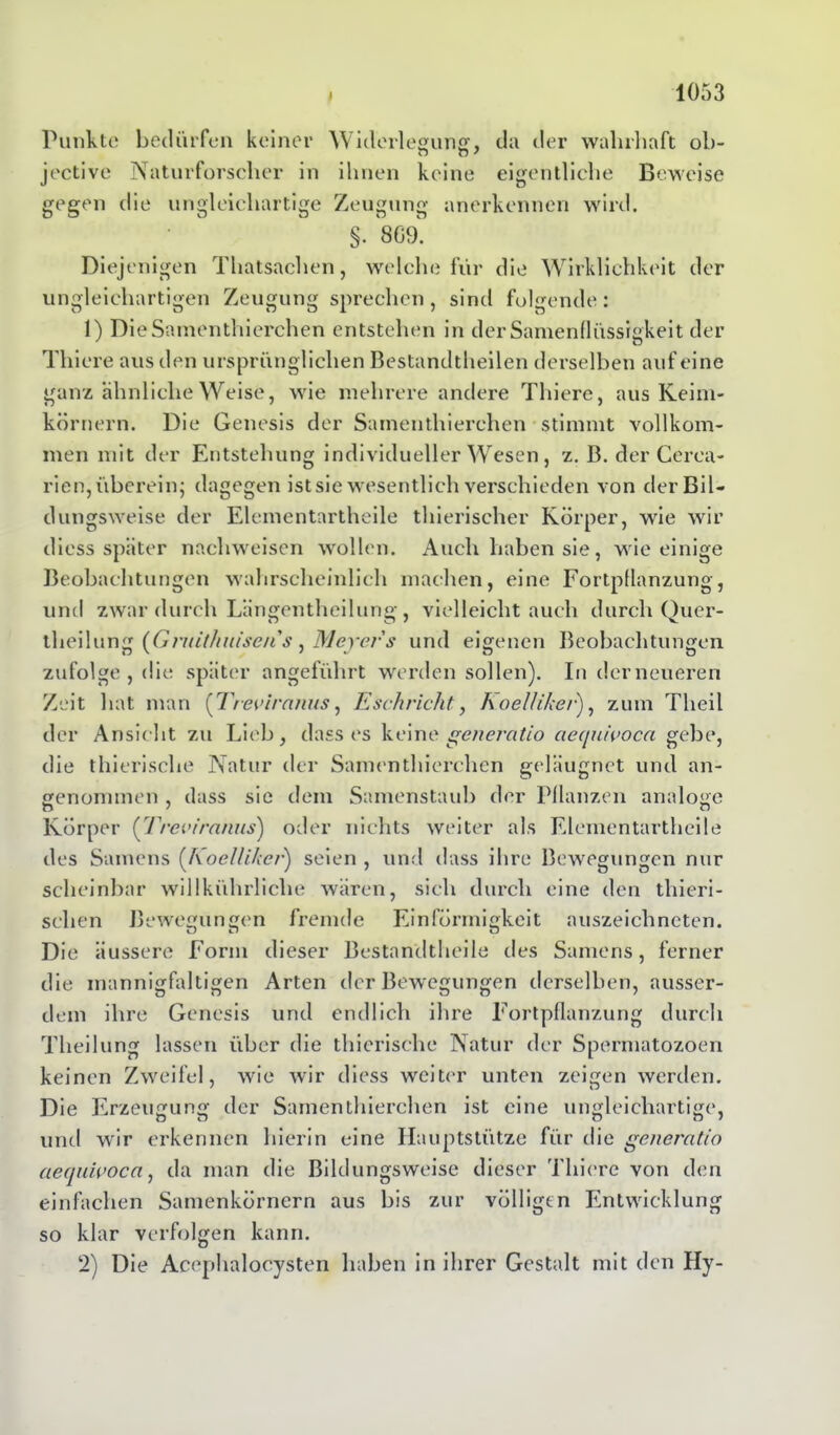 Punkte bedürfen keiner Widerlegung, da der wahrhaft ob- jective Naturforscher in ihnen keine eigentliche Beweise gegen die ungleichartige Zeugung anerkennen wird. §. 809. Diejenigen Thatsachen, welche für die Wirklichkeit der ungleichartigen Zeugung sprechen, sind folgende: 1) DieSamenthierchen entstehen in der Samenflüssigkeit der Tliiere aus den ursprünglichen Bestandteilen derselben auf eine ganz ähnliche Weise, wie mehrere andere Tliiere, aus Keim- körnern. Die Genesis der Samentierchen stimmt vollkom- men mit der Entstehung individueller Wesen, z. B. der Cerca- rien, überein; dagegen ist sie wesentlich verschieden von der Bil- dungsweise der Elementartheile tierischer Körper, wie wir diess später nachweisen wollen. Auch haben sie, wie einige Beobachtungen wahrscheinlich machen, eine Fortpflanzung, und zwar durch Längentheilung, vielleicht auch durch Quer- theilung (Gmithuisens, Meyers und eigenen Beobachtungen zufolge , die später angeführt werden sollen). Inderneueren Zeit hat man {Treviranus, Eschrickt, Koellikei•), zum Tlieil der Ansicht zu Lieb, dass es keine generatio aequivoca gebe, die tierische Natur der Samentierchen geläugnet und an- genommen , dass sie dem Samenstaub der Pflanzen analoge Körper (Treviranus) oder nichts weiter als Elementartheile des Samens (Koellikcr) seien, und dass ihre Bewegungen nur scheinbar willkührliche wären, sich durch eine den tieri- schen Bewegungen fremde Einförmigkeit auszeichneten. Die äussere Form dieser Bestandteile des Samens, ferner die mannigfaltigen Arten der Bewegungen derselben, ausser- dem ihre Genesis und endlich ihre Fortpflanzung durch Theilung lassen über die tierische Natur der Spermatozoen keinen Zweifel, wie wir diess weiter unten zeigen werden. Die Erzeugung der Samentierchen ist eine ungleichartige, und wir erkennen hierin eine Hauptstütze für die generatio aequivoca, da man die Bildungsweise dieser Tliiere von den einfachen Samenkörnern aus bis zur völligen Entwicklung so klar verfolgen kann. 2) Die Acephalocysten haben in ihrer Gestalt mit den Hy-