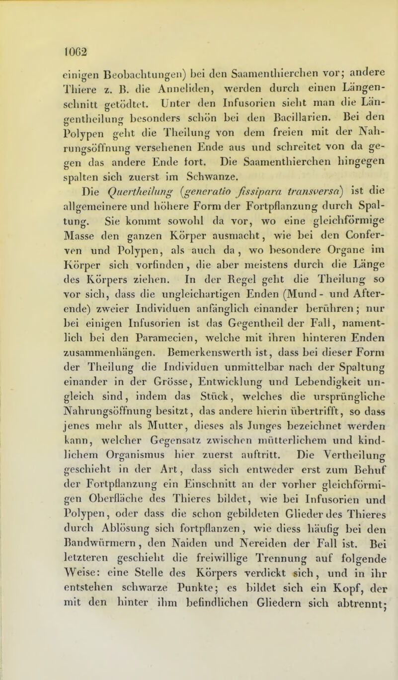 einigen Beobachtungen) bei den Saamentliierchen vor; andere Tliiere z. B. die Anneliden, werden durch einen Langen- schnitt getödtet. Unter den Infusorien sieht man die Län- gentheilung besonders schön bei den Bacillarien. Bei den O Polypen geht die Theilung von dem freien mit der Nah- rungsöffnung versehenen Ende aus und schreitet von da ge- gen das andere Ende fort. Die Saamentliierchen hingegen spalten sich zuerst im Schwänze. Die Quertheilung (generatio ßssipara transversa') ist die allgemeinere und höhere Form der Fortpflanzung durch Spal- tung. Sie kommt sowohl da vor, wo eine gleichförmige Masse den ganzen Körper ausmacht, wie bei den Confer- ven und Polypen, als auch da, wo besondere Organe im Körper sich vorfinden , die aber meistens durch die Länge des Körpers ziehen. In der Regel geht die Theilung so vor sich, dass die ungleichartigen Enden (Mund - und After- ende) zweier Individuen anfänglich einander berühren; nur bei einigen Infusorien ist das Gegentheil der Fall, nament- lich bei den Paramecien, welche mit ihren hinteren Enden Zusammenhängen. Bemerkenswerth ist, dass bei dieser Form der Theilung die Individuen unmittelbar nach der Spaltung einander in der Grösse, Entwicklung und Lebendigkeit un- gleich sind, indem das Stück, welches die ursprüngliche Nahrungsöffnung besitzt, das andere hierin übertrifft, so dass jenes mehr als Mutter, dieses als Junges bezeichnet werden kann, welcher Gegensatz zwischen mütterlichem und kind- lichem Organismus hier zuerst auftritt. Die Vertbeilung geschieht in der Art, dass sich entweder erst zum Behuf der Fortpflanzung ein Einschnitt an der vorher gleichförmi- gen Oberfläche des Thieres bildet, wie bei Infusorien und Polypen, oder dass die schon gebildeten Glieder des Thieres durch Ablösung sich fortpflanzen, wie diess häufig bei den Bandwürmern , den Naiden und Nereiden der Fall ist. Bei letzteren geschieht die freiwillige Trennung auf folgende Weise: eine Stelle des Körpers verdickt sich, und in ihr entstehen schwarze Punkte; es bildet sich ein Kopf, der mit den hinter ihm befindlichen Gliedern sich abtrennt;