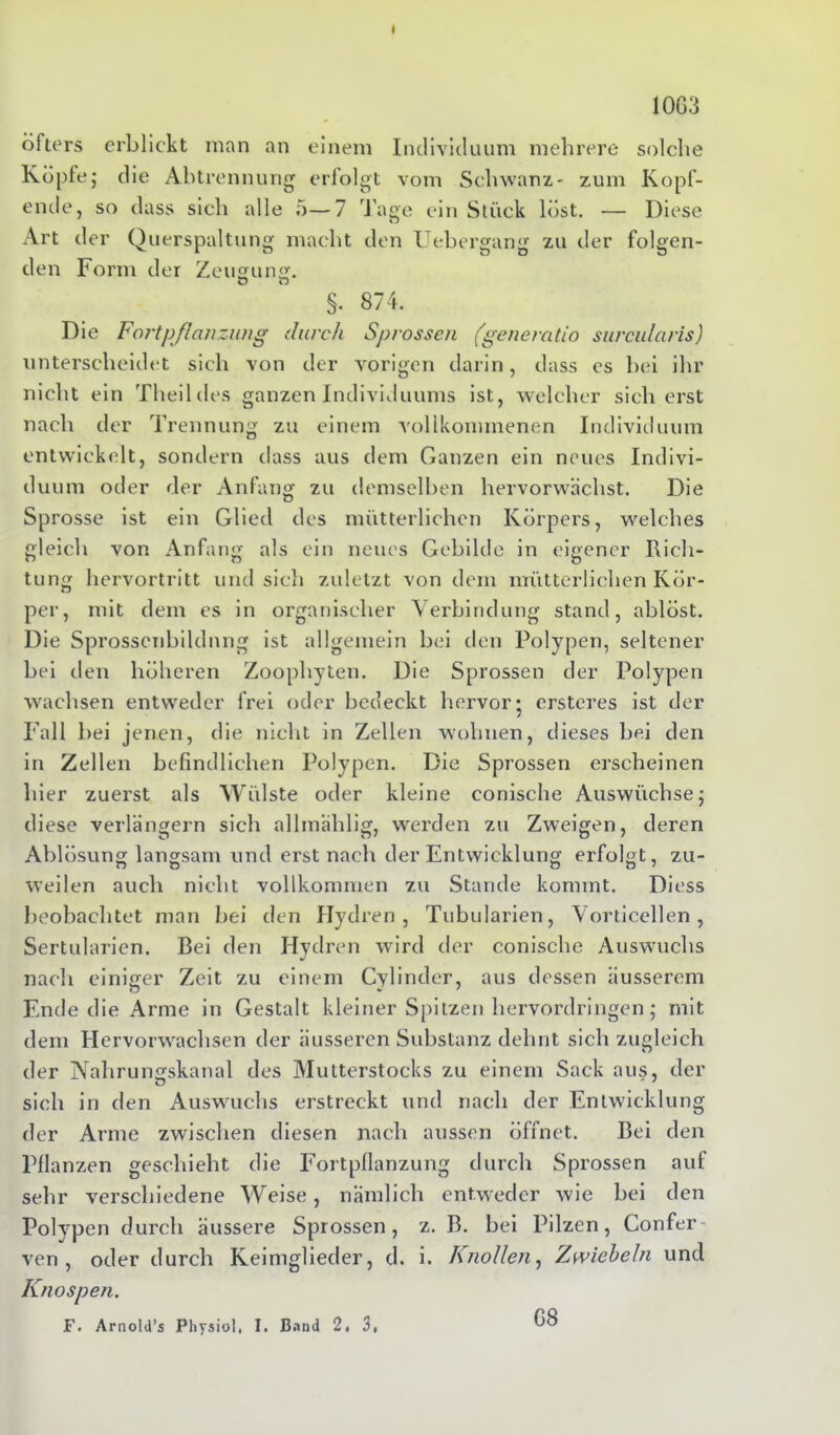 1063 öfters erblickt man an einem Individuum mehrere solche Köpfe; die Abtrennung erfolgt vom Schwanz- zum Kopf- ende, so dass sich alle 5—7 Tage ein Stück löst. — Diese Art der Querspaltung macht den Uebergang zu der folgen- den Form der Zeugung. §. 874. Die Fortpflanzung durch Sprossen (genercitio surcularis) unterscheidet sich von der vorigen darin, dass es bei ihr nicht ein Theildes ganzen Individuums ist, welcher sicherst nach der Trennung zu einem vollkommenen Individuum entwickelt, sondern dass aus dem Ganzen ein neues Indivi- duum oder der Anfang zu demselben hervorwächst. Die Sprosse ist ein Glied des mütterlichen Körpers, welches gleich von Anfang als ein neues Gebilde in eigener Rich- tung hervortritt und sich zuletzt von dem mütterlichen Kör- per, mit dem es in organischer Verbindung stand, ablöst. Die Sprossenbildnng ist allgemein bei den Polypen, seltener bei den höheren Zoophyten. Die Sprossen der Polypen wachsen entweder frei oder bedeckt hervor* ersteres ist der Fall bei jenen, die nicht in Zellen wohnen, dieses bei den in Zellen befindlichen Polypen. Die Sprossen erscheinen hier zuerst als Wülste oder kleine conische Auswüchse; diese verlängern sich allmählig, werden zu Zweigen, deren Ablösung langsam und erst nach der Entwicklung erfolgt, zu- weilen auch nicht vollkommen zu Stande kommt. Diess beobachtet man bei den Hydren, Tubularien, Vorticellen, Sertularicn. Bei den Hydren wird der conische Auswuchs nach einiger Zeit zu einem Cylinder, aus dessen äusserem Ende die Arme in Gestalt kleiner Spitzen hervordringen ; mit dem Hervorwachsen der äusseren Substanz dehnt sich zugleich der Nahrungskanal des Mutterstocks zu einem Sack aus, der sich in den Auswuchs erstreckt und nach der Entwicklung der Arme zwischen diesen nach aussen öffnet. Bei den Pflanzen geschieht die Fortpflanzung durch Sprossen aut sehr verschiedene Weise, nämlich entweder wie bei den Polypen durch äussere Sprossen, z. B. bei Pilzen, Confer- ven , oder durch Keimglieder, d. i. Knollen, Zwiebeln und Knospen. 68