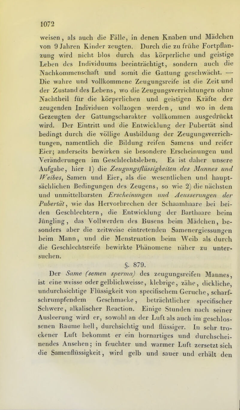 weisen , als auch die Fälle, in denen Knaben und Mädchen von 9 Jahren Kinder zeugten. Durch die zu frühe Fortpflan- zung wird nicht blos durch das körperliche und geistige Leben des Individuums beeinträchtigt, sondern auch die Nachkommenschaft und somit die Gattung geschwächt. — Die wahre und vollkommene Zeugungsreife ist die Zeit und der Zustand des Lebens, wo die Zeugungsverrichtungen ohne Nachtheil für die körperlichen und geistigen Kräfte der zeugenden Individuen vollzogen werden, und wo in dem Gezeugten der Gattungscharakter vollkommen ausgedrückt wird. Der Eintritt und die Entwicklung der Pubertät sind bedingt durch die völlige Ausbildung der Zeugungsverrich- tungen, namentlich die Bildung reifen Samens und reifer Eier; anderseits bewirken sie besondere Erscheinungen und Veränderungen im Geschlechtsleben. Es ist daher unsere Aufgabe, hier 1) die Zeugungsßussigkeiten des Mannes and Weibes, Samen und Eier, als die wesentlichen und haupt- sächlichen Bedingungen des Zeugens, so wie 2) die nächsten und unmittelbarsten Erscheinungen und Aeusserungen der Pubertät, wie das Hervorbrechen der Schaamhaare bei bei- den Geschlechtern, die Entwicklung der Barthaare beim Jüngling, das Vollwerden des Busens beim Mädchen, be- sonders aber die zeitweise eintretenden Samenergiessungen beim Mann, und die Menstruation beim Weib als durch die Geschlechtsreife bewirkte Phänomene näher zu unter- suchen. §. 879. Der Same (seinen sperma) des zeugungsreifen Mannes, ist eine weisse oder gelblichweisse, klebrige, zähe, dickliche, undurchsichtige Flüssigkeit von specilischem Gerüche, scharf- schrumpfendem Geschmaeke, beträchtlicher specifischer Schwere, alkalischer Reaction. Einige Stunden nach seiner Ausleerung wird er, sowohl an der Luft als auch im geschlos- senen Raume hell, durchsichtig und flüssiger. In sehr tro- ckener Luft bekommt er ein hornartiges und durchschei- nendes Ansehen; in feuchter und warmer Luft zersetzt sich die Samenflüssigkeit, wird gelb und sauer und erhält den