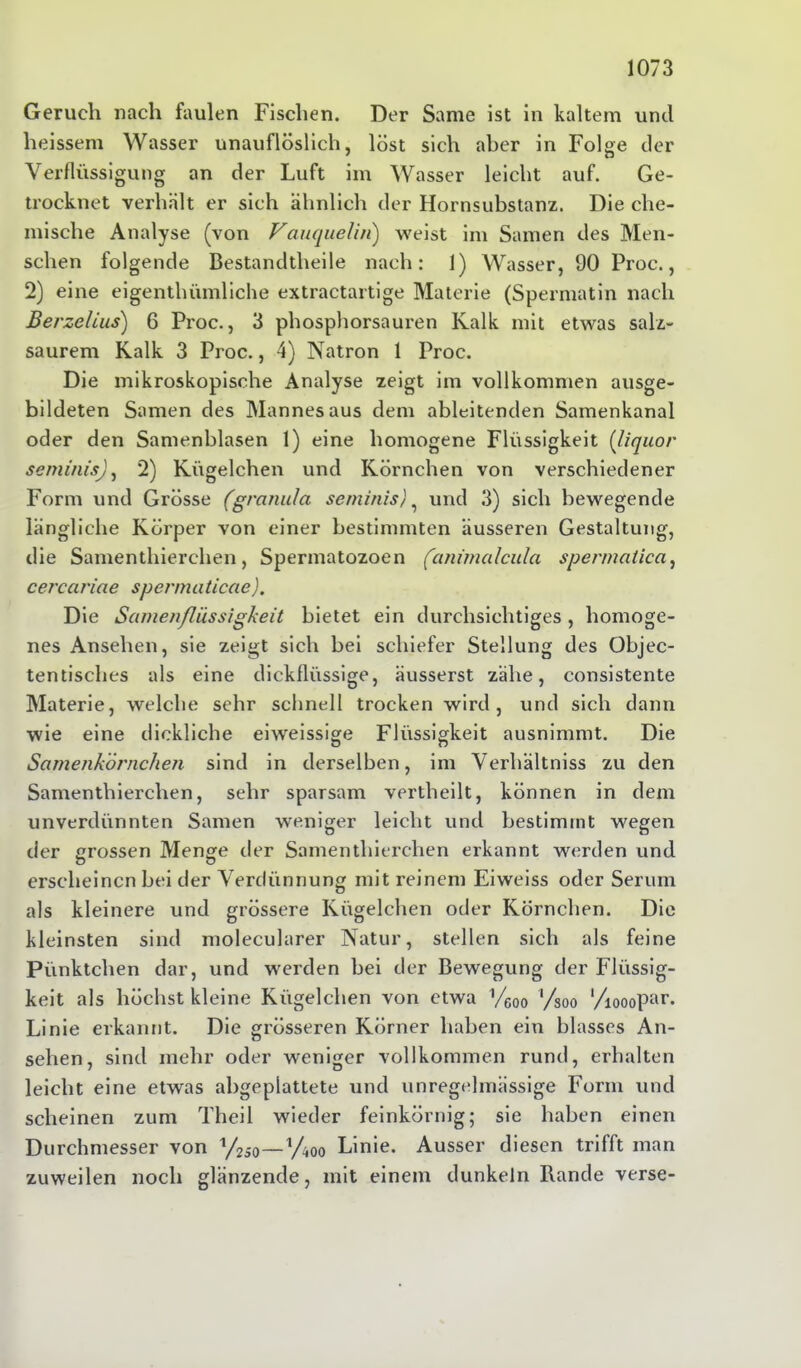 Geruch nach faulen Fischen. Der Same ist in kaltem und heissem Wasser unauflöslich, löst sich aber in Folge der Verflüssigung an der Luft im Wasser leicht auf. Ge- trocknet verhält er sich ähnlich der Hornsubstanz. Die che- mische Analyse (von Vauquelin) weist im Samen des Men- schen folgende Bestandtheile nach: 1) Wasser, 90 Proc., 2) eine eigenthiimliche extractartige Materie (Spermatin nach Berzelius) 6 Proc., 3 phosphorsauren Kalk mit etwas salz- saurem Kalk 3 Proc., 4) Natron 1 Proc. Die mikroskopische Analyse zeigt im vollkommen ausge- bildeten Samen des Mannes aus dem ableitenden Samenkanal oder den Samenblasen 1) eine homogene Flüssigkeit (liquor semüusj, 2) Kügelchen und Körnchen von verschiedener Form und Grösse (granu/a seminis), und 3) sich bewegende längliche Körper von einer bestimmten äusseren Gestaltung, die Samenthierchen, Spermatozoen (animalcula spermalica, cercciriae spcnnaticae). Die Samenflüssigkeit bietet ein durchsichtiges, homoge- nes Ansehen, sie zeigt sich bei schiefer Stellung des Objec- tentisches als eine dickflüssige, äusserst zähe, consistente Materie, welche sehr schnell trocken wird, und sich dann wie eine dickliche eiweissige Flüssigkeit ausnimmt. Die Samenkörnchen sind in derselben, im Verhältnis zu den Samenthierchen, sehr sparsam vertheilt, können in dem unverdünnten Samen weniger leicht und bestimmt wegen der «rossen Menge der Samenthierchen erkannt werden und erscheinen bei der Verdünnung mit reinem Eiweiss oder Serum als kleinere und grössere Kügelchen oder Körnchen. Die kleinsten sind molecularer Natur, stellen sich als feine Pünktchen dar, und werden bei der Bewegung der Flüssig- keit als höchst kleine Kügelchen von etwa Veoo ’/soo ‘/ioooPar- Linie erkannt. Die grösseren Körner haben ein blasses An- sehen, sind mehr oder weniger vollkommen rund, erhalten leicht eine etwas abgeplattete und unregelmässige Form und scheinen zum Theil wieder feinkörnig; sie haben einen Durchmesser von y2J0—V^oo Linie. Ausser diesen trifft man zuweilen noch glänzende, mit einem dunkeln Rande verse-