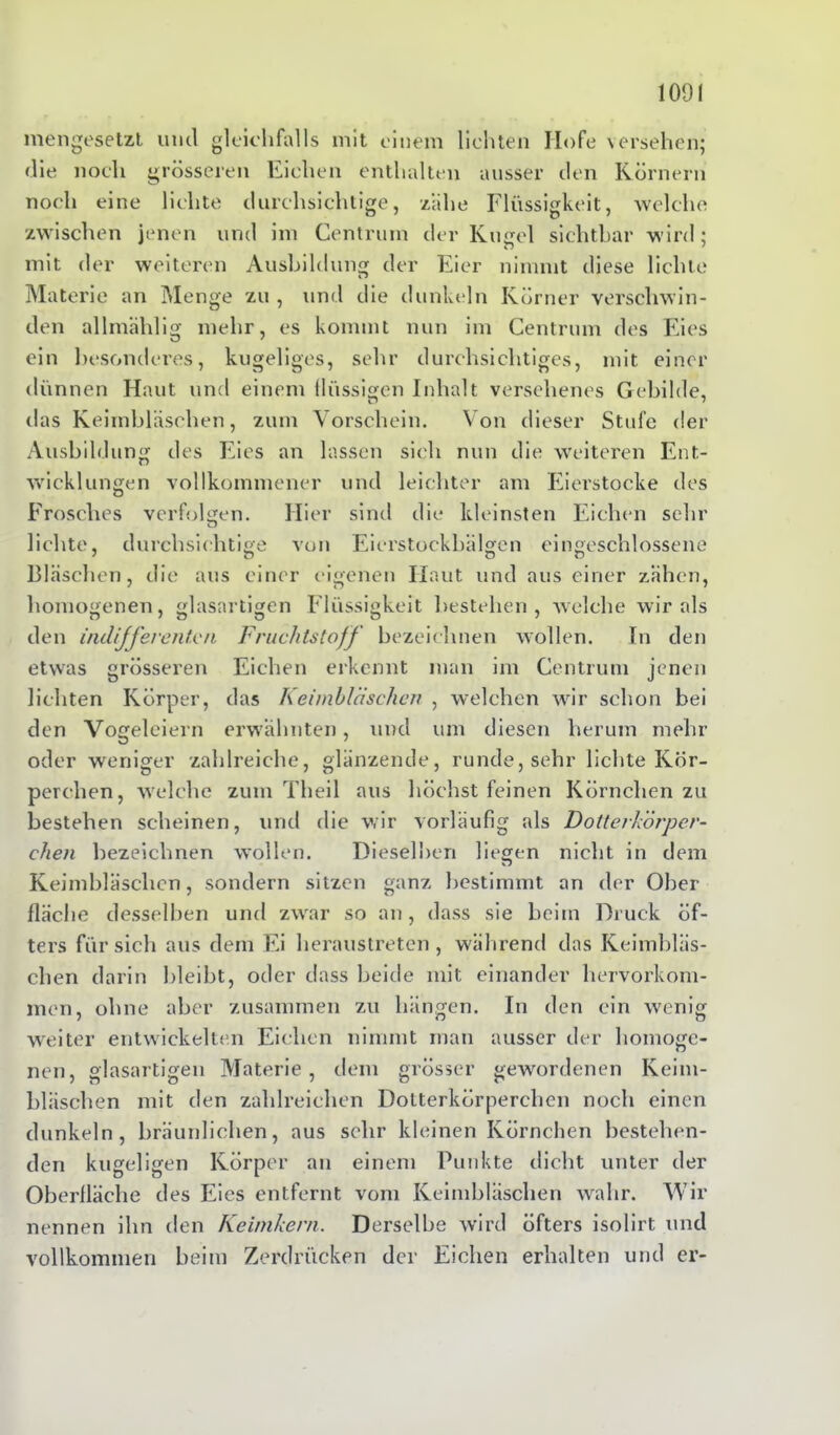 mengesetzt und gleichfalls mit einem lichten Hofe versehen; die noch grösseren Eichen enthalten ausser den Körnern noch eine lichte durchsichtige, zähe Flüssigkeit, welche zwischen jenen und im Centrum der Kugel sichtbar wird; mit der weiteren Ausbildung der Eier nimmt diese lichte Materie an Menge zu , und die dunkeln Körner verschwin- den allmählig mehr, es kommt nun im Centrum des Eies ein besonderes, kugeliges, sehr durchsichtiges, mit einer dünnen Haut und einem flüssigen Inhalt versehenes Gebilde, das Keimbläschen, zum Vorschein. Von dieser Stufe der Ausbildung des Eies an lassen sich nun die weiteren Ent- wicklungen vollkommener und leichter am Eierstocke des Frosches verfolgen. Hier sind die kleinsten Eichen sehr lichte, durchsichtige von Eierstockbälgen eingeschlossene Bläschen, die aus einer eigenen Haut und aus einer zähen, homogenen, glasartigen Flüssigkeit bestehen, welche wir als den indifferenten Fruchtstoff bezeichnen wollen. In den etwas grösseren Eichen erkennt man im Centrum jenen lichten Körper, das Keimbläschen , welchen wir schon bei den Vogeleiern erwähnten, und um diesen herum mehr oder weniger zahlreiche, glänzende, runde, sehr lichte Kör- perchen, welche zum Theil aus höchst feinen Körnchen zu bestehen scheinen, und die wir vorläufig als Dotterkörper- chen bezeichnen wollen. Dieselben liegen nicht in dem KJ Keimbläschen, sondern sitzen ganz bestimmt an der Ober fläche desselben und zwar so an, dass sie beim Druck öf- ters für sich aus dem Ei heraustreten, während das Keimbläs- chen darin bleibt, oder dass beide mit einander hervorkom- men, ohne aber zusammen zu hängen. In den ein wenig weiter entwickelten Eichen nimmt man ausser der homoge- nen, glasartigen Materie, dem grösser gewordenen Keim- bläschen mit den zahlreichen Dotterkörperchen noch einen dunkeln, bräunlichen, aus sehr kleinen Körnchen bestehen- den kugeligen Körper an einem Punkte dicht unter der Oberfläche des Eies entfernt vom Keimbläschen wahr. Wir nennen ihn den Keimkern. Derselbe wird öfters isolirt und vollkommen beim Zerdrücken der Eichen erhalten und er-