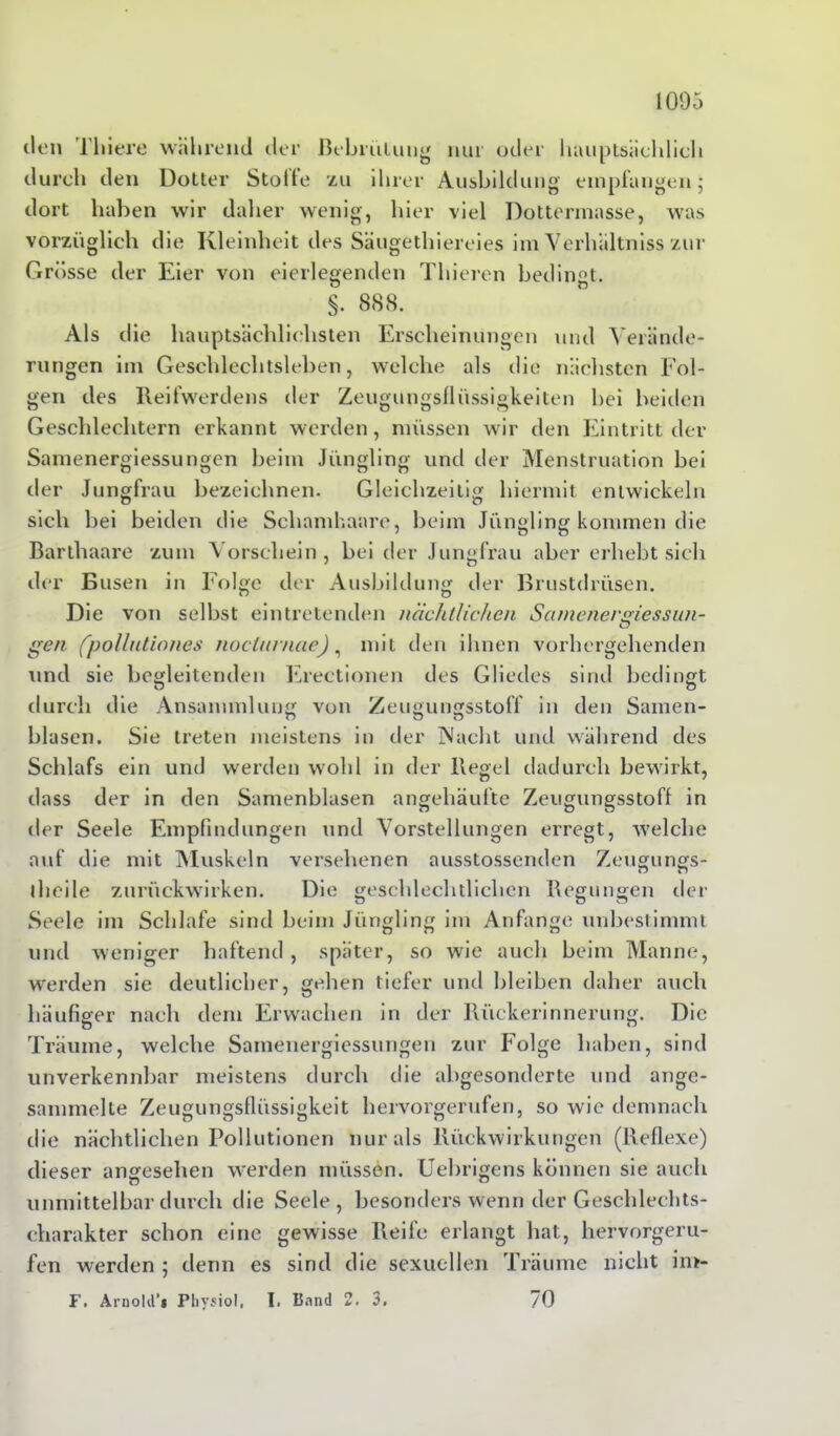 den Tliiere während der Bebrütung nur oder hauptsächlich durch den Dotter Stoife zu ihrer Ausbildung empfangen; dort haben wir daher wenig, hier viel Dottermasse, was vorzüglich die Kleinheit des Säugethiereies im Verhältniss zur Grösse der Eier von eierlegenden Thieren bedingt. §. 888. Als d ie hauptsächlichsten Erscheinungen und Verände- rungen im Geschlechtsleben, welche als die nächsten Fol- gen des Reifwerdens der Zeugungsflüssigkeiten bei beiden Geschlechtern erkannt werden, müssen wir den Eintritt der Samenergiessungen beim Jüngling und der Menstruation bei der Jungfrau bezeichnen. Gleichzeitig hiermit entwickeln sich bei beiden die Schamhaare, beim Jüngling kommen die Barthaare zum Vorschein, bei der Jungfrau aber erhebt sich der Busen in Folge der Ausbildung der Brustdrüsen. Die von selbst eintretenden nächtlichen Sanioiergiessun- gen (pollntiones noclnrnae), mit den ihnen vorhergehenden und sie begleitenden Erectionen des Gliedes sind bedingt durch die Ansammlung von Zeugungsstoff in den Samen- blasen. Sie treten meistens in der Nacht und während des Schlafs ein und werden wohl in der Regel dadurch bewirkt, dass der in den Samenblasen angehäufte Zeugungsstoff in der Seele Empfindungen und Vorstellungen erregt, welche auf die mit Muskeln versehenen ausstossenden Zeugungs- iheile zurückwirken. Die geschlechtlichen Regungen der Seele im Schlafe sind beim Jüngling im Anfänge unbestimmt und weniger haftend , später, so wie auch beim Manne, werden sie deutlicher, gehen tiefer und bleiben daher auch häufiger nach dem Erwachen in der Rückerinnerung. Die Träume, welche Samenergiessungen zur Folge haben, sind unverkennbar meistens durch die abgesonderte und ange- sammelte Zeugungsflüssigkeit hervorgerufen, so wie demnach die nächtlichen Pollutionen nur als Rückwirkungen (Reflexe) dieser angesehen werden müssen. Uebrigens können sie auch unmittelbar durch die Seele , besonders wenn der Geschlechts- charakter schon eine gewisse Reife erlangt hat, hervorgeru- fen werden ; denn es sind die sexuellen Träume nicht im- F. Arnold’* Physiol, I. Band 2. 3. /0