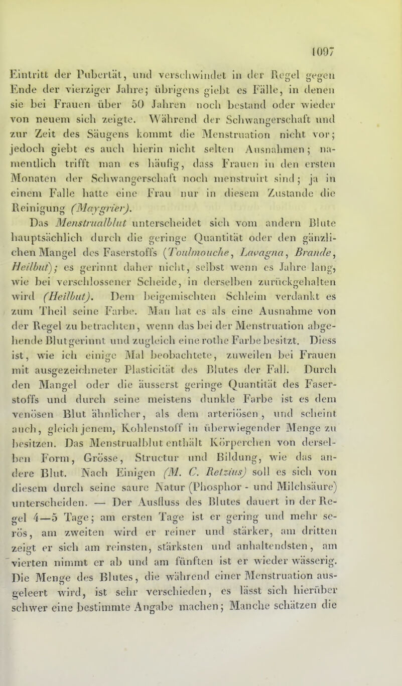 Eintritt der Pubertät, und verschwindet in der Regel gegen Ende der vierziger Jahre; übrigens giebt es Fälle, in denen sie bei Frauen über 50 Jahren noch bestand oder wieder von neuem sich zeigte. Während der Schwangerschaft und zur Zeit des Säugens kommt die Menstruation nicht vor; jedoch giebt cs auch hierin nicht selten Ausnahmen; na- mentlich trifft man cs häufig, dass Frauen in den ersten Monaten der Schwangerschaft noch menstruirt sind; ja in einem Falle halte eine Frau nur in diesem Zustande die Reinigung (Maygrier). Das Menstmalblut unterscheidet sich vom andern Blute hauptsächlich durch die geringe Quantität oder den gänzli- chen Mangel des Faserstoffs (Touhnouche, Lavagna, Brande, Heilbut); es gerinnt daher nicht, selbst wenn cs Jahre lang, wie bei verschlossener Scheide, in derselben zurückgehalten wird (Heilbut). Dem beigemischten Schleim verdankt es zum Theil seine Farbe. Man hat es als eine Ausnahme von der Regel zu betrachten, wenn das bei der Menstruation abge- hende Blut gerinnt und zugleich eine rothe Farbe besitzt. Diess ist, wie ich einige Mal beobachtete, zuweilen bei Frauen mit ausgezeichneter Plasticität des Blutes der Fall. Durch den Mangel oder die äusserst geringe Quantität des Faser- Stoffs und durch seine meistens dunkle Farbe ist es dem venösen Blut ähnlicher, als dem arteriösen, und scheint auch, gleich jenem, Kohlenstoff in überwiegender Menge zu besitzen. Das Menstmalblut enthält Körperchen von dersel- ben Form, Grösse, Structur und Bildung, wie das an- dere Blut. Nach Einigen (M. C. Retzius) soll es sich von diesem durch seine saure Natur (Phosphor - und Milchsäure) unterscheiden. — Der Ausfluss des Blutes dauert in der Re- gel 4—5 Tage; am ersten Tage ist er gering und mehr se- rös, am zweiten wird er reiner und stärker, am dritten zeigt er sich am reinsten, stärksten und anhaltendsten, am vierten nimmt er ab und am fünften ist er wieder wässerig. Die Menge des Blutes, die während einer Menstruation aus- geleert wird, ist sehr verschieden, cs lässt sich hierüber schwer eine bestimmte Angabe machen; Manche schätzen die