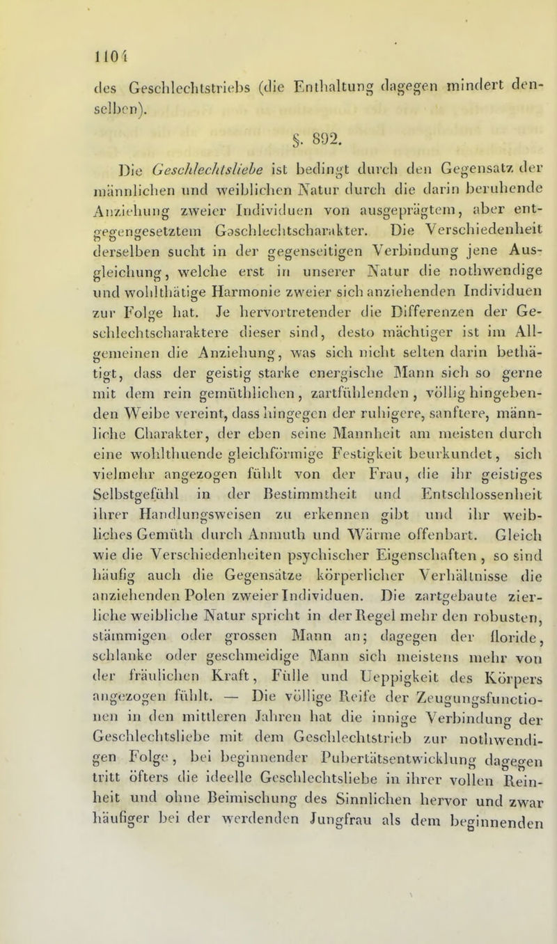 dos Gesell lech tstriebs (die Enthaltung dagegen mindert den- selben). §. 892. Die Geschlechtsliebe ist bedingt durch den Gegensatz der männlichen und weiblichen Natur durch die darin beruhende Anziehung zweier Individuen von ausgeprägtem, aber ent- gegengesetztem Gaschlechtscharakter. Die Verschiedenheit n ö ö derselben sucht in der gegenseitigen Verbindung jene Aus- gleichung, welche erst in unserer Natur die nothwendige und wohlthätige Harmonie zweier sich anziehenden Individuen zui' Folge hat. Je hervortretender die Differenzen der Ge- sehleehtscharaktere dieser sind, desto mächtiger ist im All- gemeinen die Anziehung, was sich nicht selten darin betliä- tigt, dass der geistig starke energische Mann sich so gerne mit dem rein gernüthlichen, zartfühlenden, völlig hingehen- den Weibe vereint, dass hingegen der ruhigere, sanftere, männ- liche Charakter, der eben seine Mannheit am meisten durch eine wohlthuende gleichförmige Festigkeit beurkundet, sich vielmehr angezogen fühlt von der Frau, die ihr geistiges Selbstgefühl in der Bestimmtheit und Entschlossenheit ihrer Handlungsweisen zu erkennen gibt und ihr weib- liches Gemüth durch Anmulh und Wärme offenbart. Gleich wie die Verschiedenheiten psychischer Eigenschaften, so sind häufig auch die Gegensätze körperlicher Verhältnisse die anziehenden Polen zweier Individuen. Die zartgebaute zier- liehe weibliche Natur spricht in der Hegel mehr den robusten, stämmigen oder grossen Mann an; dagegen der lloride, schlanke oder geschmeidige Mann sich meistens mehr von der fraulichen Kraft, Fülle und Ueppigkeit des Körpers angezogen fühlt. — Die völlige Reife der Zeugungsfunctio- nen in den mittleren Jahren hat die innige Verbindung der Geschlechtsliebe mit dem Geschlechtstrieb zur nothwendi- gen Folge, bei beginnender Pubertätsentwicklung dagegen tritt öfters die ideelle Geschlechtsliebe in ihrer vollen Rein- heit und ohne Beimischung des Sinnlichen hervor und zwar häufiger bei der werdenden Jungfrau als dem beginnenden