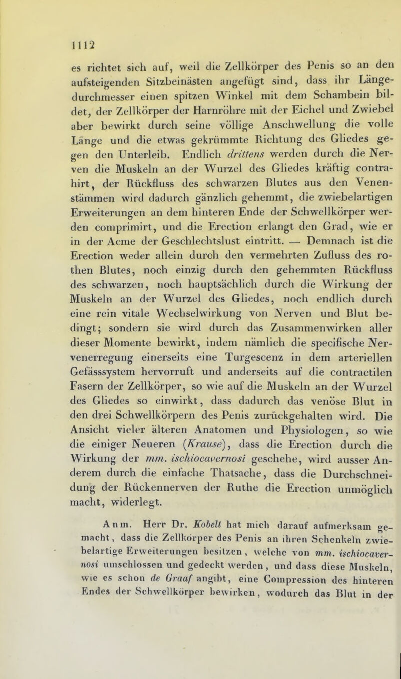 es richtet sich auf, weil die Zellkörper des Penis so an den aufsteigenden Sitzbeinästen angefügt sind, dass ihr Länge- durchmesser einen spitzen Winkel mit dem Schambein bil- det, der Zellkörper der Harnröhre mit der Eichel und Zwiebel aber bewirkt durch seine völlige Anschwellung die volle Länge und die etwas gekrümmte Richtung des Gliedes ge- gen den Unterleib. Endlich drittens werden durch die Ner- ven die Muskeln an der Wurzel des Gliedes kräftig contra- hirt, der Rückfluss des schwarzen Blutes aus den Venen- stämmen wird dadurch gänzlich gehemmt, die zwiebelartigen Erweiterungen an dem hinteren Ende der Schwellkörper wer- den comprimirt, und die Ereetion erlangt den Grad, wie er in der Acme der Geschlechtslust eintritt. — Demnach ist die Ereetion weder allein durch den vermehrten Zufluss des ro- then Blutes, noch einzig durch den gehemmten Rückfluss des schwarzen, noch hauptsächlich durch die Wirkung der Muskeln an der Wurzel des Gliedes, noch endlich durch eine rein vitale Wechselwirkung von Nerven und Blut be- dingt; sondern sie wird durch das Zusammenwirken aller dieser Momente bewirkt, indem nämlich die specifische Ner- venerregung einerseits eine Turgescenz in dem arteriellen Gefässsystem hervorruft und anderseits auf die contractilen Fasern der Zellkörper, so wie auf die Muskeln an der Wurzel des Gliedes so einwirkt, dass dadurch das venöse Blut in den drei Schwellkörpern des Penis zurück gehalten wird. Die Ansicht vieler älteren Anatomen und Physiologen, so wie die einiger Neueren {Krause'), dass die Ereetion durch die Wirkung der mm. ischiocauernosi geschehe, wird ausser An- derem durch die einfache Thatsache, dass die Durchschnei- dung der Rückennerven der Ruthe die Ereetion unmöglich macht, widerlegt. Anm. Herr Dr. Kobclt hat mich darauf aufmerksam ge- macht , dass die Zellkörper des Penis an ihren Schenkeln zwie- belartige Erweiterungen besitzen , welche von mm. ischiocaver- nosi umschlossen und gedeckt werden, und dass diese Muskeln, wie es schon de Graaf angibt, eine Compression des hinteren Endes der Schwellkörper bewirken, wodurch das Blut in der