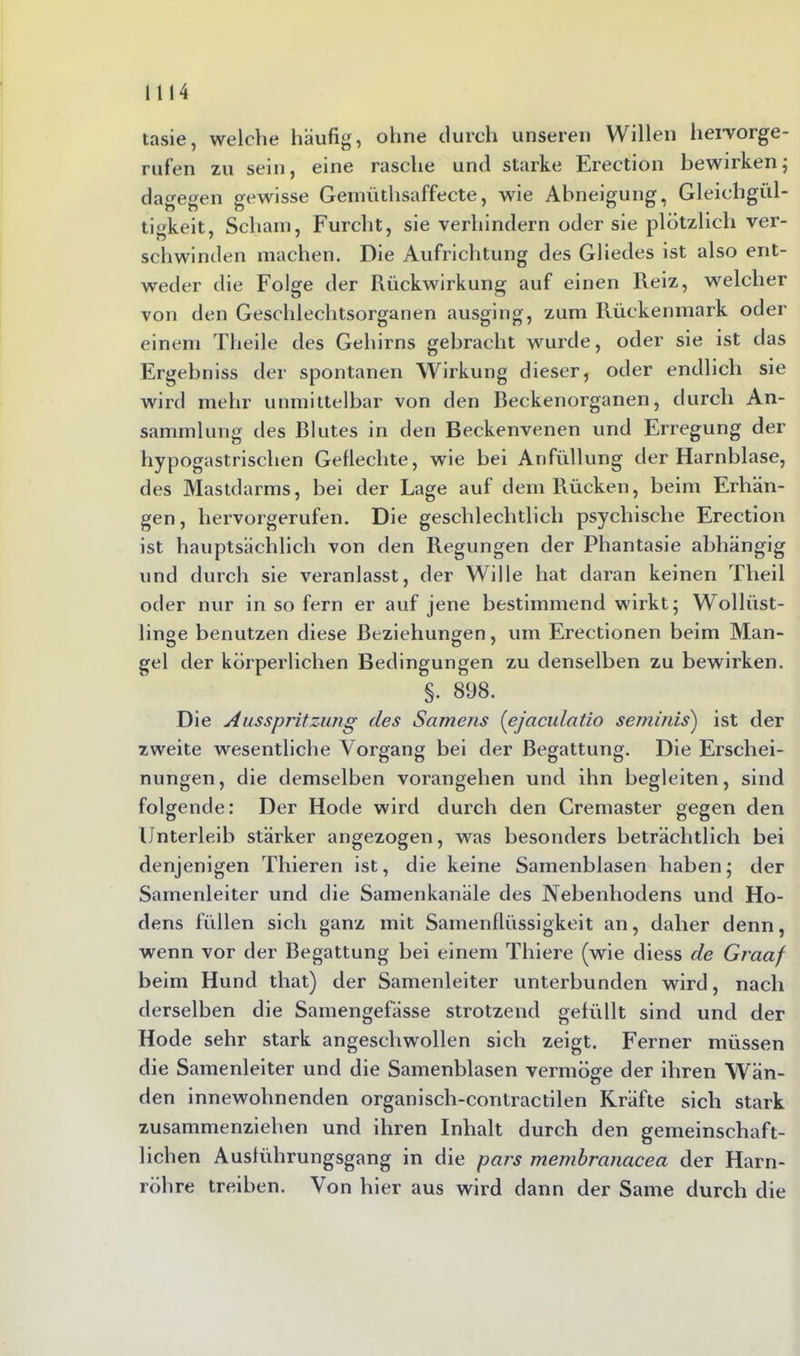 tasie, welche häufig, ohne durch unseren Willen hervorge- ru fen zu sein, eine rasche und starke Erection bewirken; dagegen gewisse Gemüthsaffecte, wie Abneigung, Gleichgül- tigkeit, Scham, Furcht, sie verhindern oder sie plötzlich ver- schwinden machen. Die Aufrichtung des Gliedes ist also ent- weder die Folge der Rückwirkung auf einen Reiz, welcher von den Geschlechtsorganen ausging, zum Rückenmark oder einem Theile des Gehirns gebracht wurde, oder sie ist das Ergebniss der spontanen Wirkung dieser, oder endlich sie wird mehr unmittelbar von den Beckenorganen, durch An- sammlung des Blutes in den Beckenvenen und Erregung der hypogastrischen Geflechte, wie bei Anfüllung der Harnblase, des Mastdarms, bei der Lage auf dem Rücken, beim Erhän- gen, hervorgerufen. Die geschlechtlich psychische Erection ist hauptsächlich von den Regungen der Phantasie abhängig und durch sie veranlasst, der Wille hat daran keinen Theil oder nur in so fern er auf jene bestimmend wirkt; Wollüst- linge benutzen diese Beziehungen, um Erectionen beim Man- gel der körperlichen Bedingungen zu denselben zu bewirken. §. 898. Die Ausspritzung des Samens (ejaculatio seminis') ist der zweite wesentliche Vorgang bei der Begattung. Die Erschei- nungen, die demselben vorangehen und ihn begleiten, sind folgende: Der Hode wird durch den Cremaster gegen den Unterleib stärker angezogen, was besonders beträchtlich bei denjenigen Thieren ist, die keine Samenblasen haben; der Samenleiter und die Samenkanäle des Nebenhodens und Ho- dens füllen sich ganz mit Samenflüssigkeit an, daher denn, wenn vor der Begattung bei einem Thiere (wie diess de Graaf beim Hund that) der Samenleiter unterbunden wird, nach derselben die Samengefässe strotzend gefüllt sind und der Hode sehr stark angeschwollen sich zeigt. Ferner müssen die Samenleiter und die Samenblasen vermöge der ihren Wän- den innewohnenden organisch-contractilen Kräfte sich stark zusammenziehen und ihren Inhalt durch den gemeinschaft- lichen Ausführungsgang in die pars membranacea der Harn- röhre treiben. Von hier aus wird dann der Same durch die