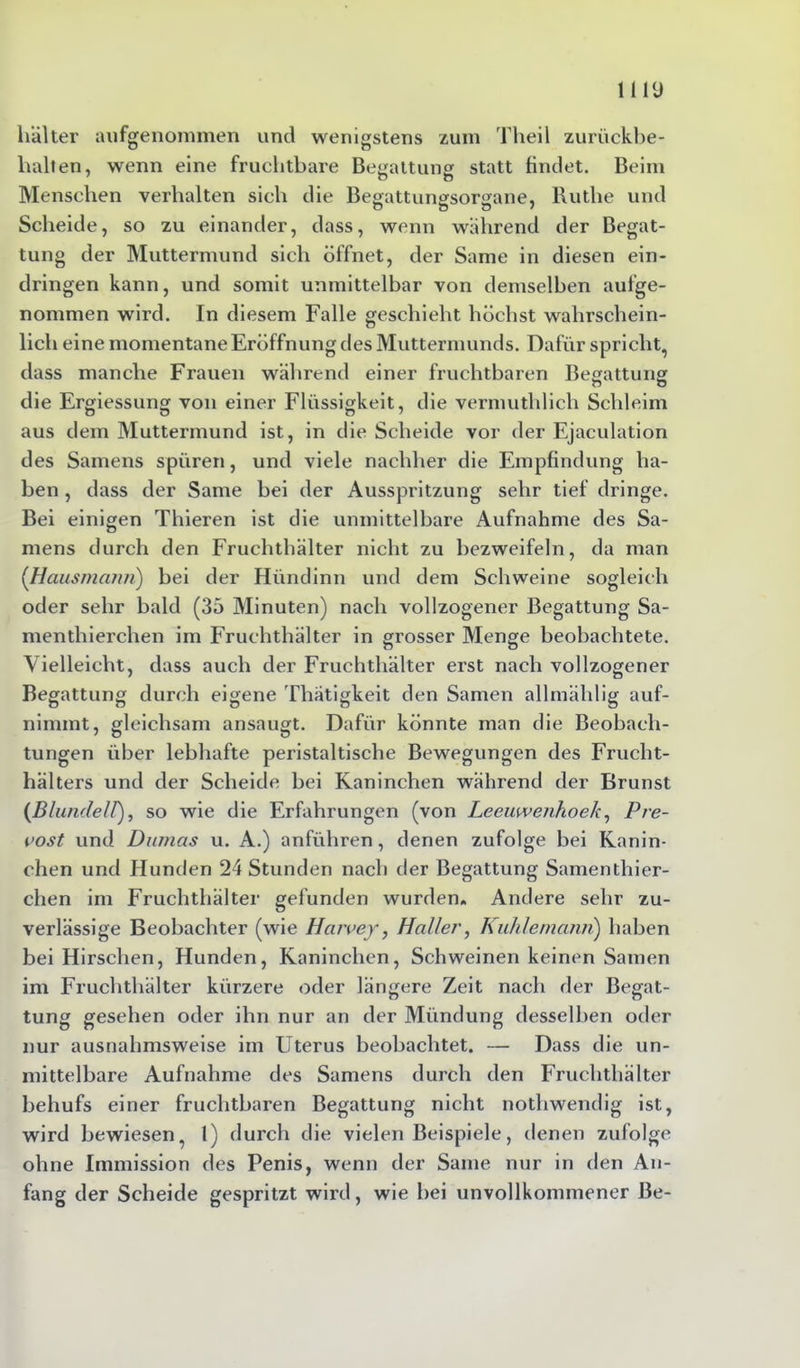 liälter aufgenommen und wenigstens zum Tlieil zurückbe- halten, wenn eine fruchtbare Begattung statt findet. Beim Menschen verhalten sich die Begattungsorgane, lluthe und Scheide, so zu einander, dass, wenn während der Begat- tung der Muttermund sich öffnet, der Same in diesen ein- dringen kann, und somit unmittelbar von demselben aufge- nommen wird. In diesem Falle geschieht höchst wahrschein- lich eine momentane Eröffnung des Muttermunds. Dafür spricht, dass manche Frauen während einer fruchtbaren Begattung die Ergiessung von einer Flüssigkeit, die vermuthlich Schleim aus dem Muttermund ist, in die Scheide vor der Ejaculation des Samens spüren, und viele nachher die Empfindung ha- ben , dass der Same bei der Ausspritzung sehr tief dringe. Bei einigen Thieren ist die unmittelbare Aufnahme des Sa- mens durch den Fruchthälter nicht zu bezweifeln, da man (Hausmann) bei der Hiindinn und dem Schweine sogleich oder sehr bald (35 Minuten) nach vollzogener Begattung Sa- menthierchen im Fruchthälter in grosser Menge beobachtete. Vielleicht, dass auch der Fruchthälter erst nach vollzogener Begattung durch eigene Thätigkeit den Samen allmählig auf- nimmt, gleichsam ansaugt. Dafür könnte man die Beobach- tungen über lebhafte peristaltische Bewegungen des Frucht- hälters und der Scheide bei Kaninchen während der Brunst (BlundelPj, so wie die Erfahrungen (von Leeuwenhoek, Pre- vost und Dumas u. A.) anführen, denen zufolge bei Kanin- chen und Hunden 24 Stunden nach der Begattung Samenthier- chen im Fruchthälter gefunden wurden» Andere sehr zu- verlässige Beobachter (wie Harvey, Halle?', Kuhlemann) haben bei Hirschen, Hunden, Kaninchen, Schweinen keinen Samen im Fruchthälter kürzere oder längere Zeit nach der Begat- tung gesehen oder ihn nur an der Mündung desselben oder nur ausnahmsweise im Uterus beobachtet. — Dass die un- mittelbare Aufnahme des Samens durch den Fruchthälter behufs einer fruchtbaren Begattung nicht nothwendig ist, wird bewiesen, 1) durch die vielen Beispiele, denen zufolge ohne Immission des Penis, wenn der Same nur in den An- fang der Scheide gespritzt wird, wie bei unvollkommener Be-