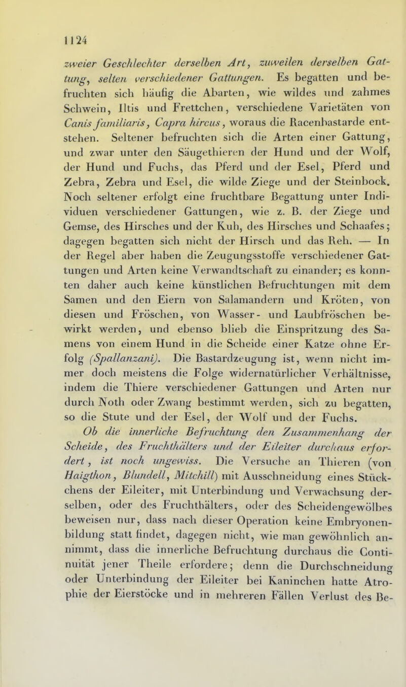 zweier Geschlechter derselben Art, zuweilen derselben Gat- tung, selten verschiedener Gattungen. Es begatten und be- fruchten sich häufig die Abarten, wie wildes und zahmes Schwein, Iltis und Frettchen, verschiedene Varietäten von Canis familiaris, Capra hircus, woraus die Racenbastarde ent- stehen. Seltener befruchten sich die Arten einer Gattung, und zwar unter den Säugethieren der Hund und der Wolf, der Hund und Fuchs, das Pferd und der Esel, Pferd und Zebra, Zebra und Esel, die wilde Ziege und der Steinbock. Noch seltener erfolgt eine fruchtbare Begattung unter Indi- viduen verschiedener Gattungen, wie z. B. der Ziege und Gemse, des Hirsches und der Kuh, des Hirsches und Schaafes; dagegen begatten sich nicht der Hirsch und das Reh. — In der Regel aber haben die Zeugungsstoffe verschiedener Gat- tungen und Arten keine Verwandtschaft zu einander; es konn- ten daher auch keine künstlichen Befruchtungen mit dem Samen und den Eiern von Salamandern und Kröten, von diesen und Fröschen, von Wasser- und Laubfröschen be- wirkt werden, und ebenso blieb die Einspritzung des Sa- mens von einem Hund in die Scheide einer Katze ohne Er- folg (SpallanzaniJ. Die Bastardzeugung ist, wenn nicht im- mer doch meistens die Folge widernatürlicher Verhältnisse, indem die Thiere verschiedener Gattungen und Arten nur durch Noth oder Zwang bestimmt werden, sich zu begatten, so die Stute und der Esel, der Wolf und der Fuchs. Ob die innerliche Befruchtung den Zusammenhang der Scheide, des Fruchthälters und der Eileiter durchaus erfor- dert , ist noch ungewiss. Die Versuche an Thieren (von Haigthon, Blundell, Mitchili) mit Ausschneidung eines Stück- chens der Eileiter, mit Unterbindung und Verwachsung der- selben, oder des Fruchthälters, oder des Scheiden^ewölbes beweisen nur, dass nach dieser Operation keine Embryonen- bildung statt findet, dagegen nicht, wie man gewöhnlich an- nimmt, dass die innerliche Befruchtung durchaus die Conti- nuität jener Theile erlordere; denn die Durchschneidung oder Unterbindung der Eileiter bei Kaninchen hatte Atro- phie der Eierstöcke und in mehreren Fällen Verlust des Be-