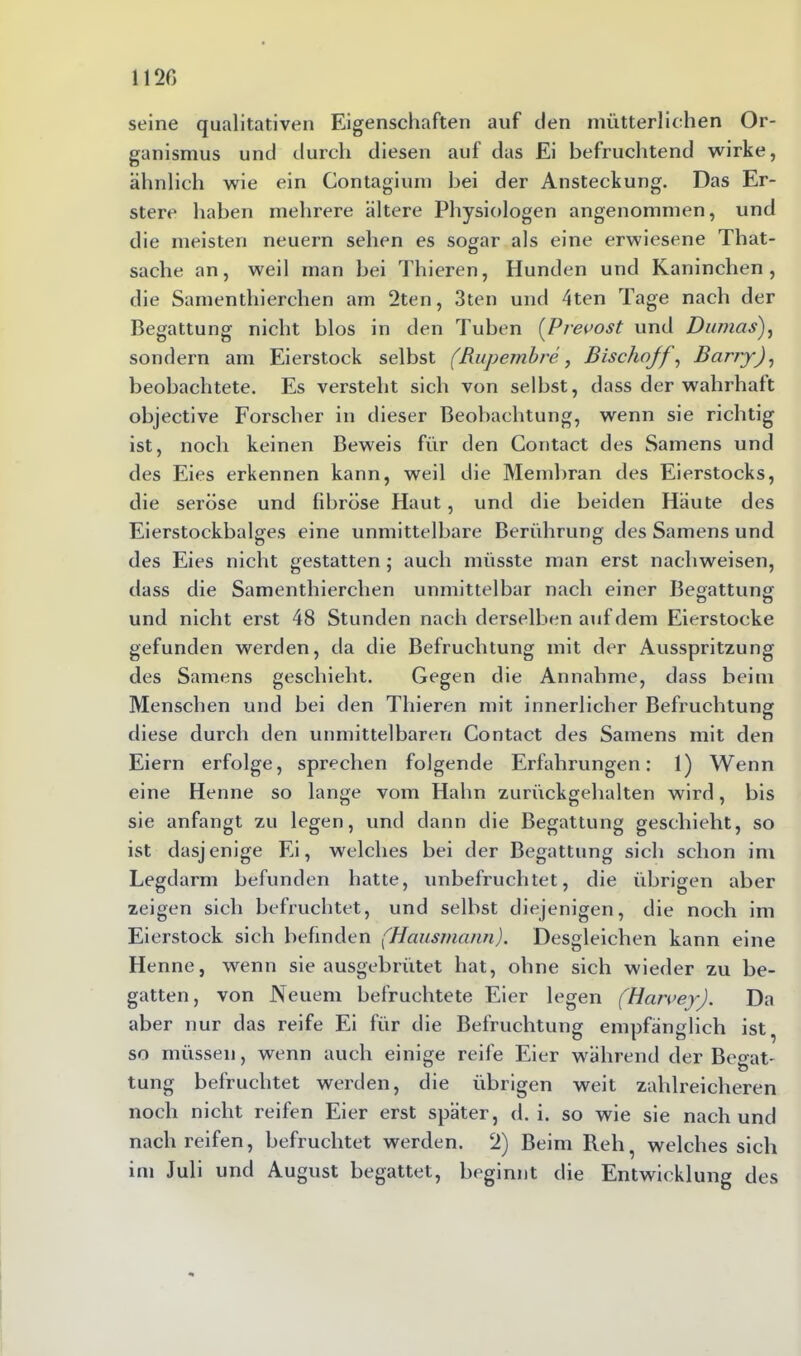 seine qualitativen Eigenschaften auf den mütterlichen Or- ganismus und durch diesen auf das Ei befruchtend wirke, ähnlich wie ein Contagium bei der Ansteckung. Das Er- stere haben mehrere ältere Physiologen angenommen, und die meisten neuern sehen es sogar als eine erwiesene That- sache an, weil man bei Thieren, Hunden und Kaninchen, die Samenthierchen am 2ten, 3ten und 4ten Tage nach der Begattung nicht blos in den Tuben (Prevost und Dumas), sondern am Eierstock selbst (Rupembre, Bischojf, Barry), beobachtete. Es versteht sich von selbst, dass der wahrhaft objective Forscher in dieser Beobachtung, wenn sie richtig ist, noch keinen Beweis für den Contact des Samens und des Eies erkennen kann, weil die Membran des Eierstocks, die seröse und fibröse Haut, und die beiden Häute des Eierstockbalges eine unmittelbare Berührung des Samens und des Eies nicht gestatten ; auch müsste man erst nachweisen, dass die Samenthierchen unmittelbar nach einer Begattung und nicht erst 48 Stunden nach derselben auf dem Eierstocke gefunden werden, da die Befruchtung mit der Ausspritzung des Samens geschieht. Gegen die Annahme, dass beim Menschen und bei den Thieren mit innerlicher Befruchtung o diese durch den unmittelbaren Contact des Samens mit den Eiern erfolge, sprechen folgende Erfahrungen: 1) Wenn eine Henne so lange vom Hahn zurückgehalten wird, bis sie anfangt zu legen, und dann die Begattung geschieht, so ist dasjenige Ei, welches bei der Begattung sich schon im Legdarm befunden hatte, unbefruchtet, die übrigen aber zeigen sich befruchtet, und selbst diejenigen, die noch im Eierstock sich befinden (Hausmann). Desgleichen kann eine Henne, wenn sie ausgebrütet hat, ohne sich wieder zu be- gatten, von Neuem befruchtete Eier legen (Harvey). Da aber nur das reife Ei für die Befruchtung empfänglich ist, so müssen, wenn auch einige reife Eier während der Be^at- tung befruchtet werden, die übrigen weit zahlreicheren noch nicht reifen Eier erst später, d. i. so wie sie nach und nach reifen, befruchtet werden. 2) Beim Reh, welches sich im Juli und August begattet, beginnt die Entwicklung des