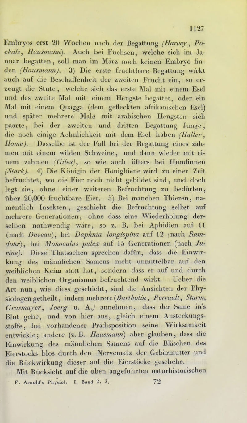 Embryos erst 20 Wochen nach der Begattung (Haivey, Po- ckals, Hausmann). Auch bei Füchsen, welche sich im Ja- nuar begatten, soll man im Marz noch keinen Embryo fin- den (Hausmann). 3) Die erste fruchtbare Begattung wirkt auch auf die Beschaffenheit der zweiten Frucht ein, so er- zeugt die Stute, welche sich das erste Mal mit einem Esel und das zweite Mal mit einem Hengste begattet, oder ein Mal mit einem Quagga (dem gefleckten afrikanischen Esel) und später mehrere Male mit arabischen Hengsten sich paarte, bei der zweiten und dritten Begattung Junge, die noch einige Aehnlichkeit mit dem Esel haben (Haller, Home). Dasselbe ist der Fall bei der Begattung eines zah- men mit einem wilden Schweine, und dann wieder mit ei- nem zahmen (Giles), so wie auch öfters bei Hündinnen (Stark). 4) Die Königin der Honigbiene wird zu einer Zeit befruchtet, wo die Eier noch nicht gebildet sind, und doch legt sie, ohne einer weiteren Befruchtung zu bedürfen, über 20,000 fruchtbare Eier. 5) Bei manchen Thieren, na- mentlich Insekten , geschieht die Befruchtung selbst auf mehrere Generationen, ohne dass eine Wiederholung der- selben nothwendig wäre, so z. B. bei Aphidien aut 11 (nach Duveau), bei Daphnia longispina auf 12 (nach Ram- dohr), bei Monoculus pulex auf 15 Generationen (nach Ju- rine). Diese Thatsaehen sprechen dafür, dass die Einwir- kung des männlichen Samens nicht unmittelbar auf den o weiblichen Keim statt hat, sondern dass er auf und durch den weiblichen Organismus befruchtend wirkt. Ueber die Art nun, wie diess geschieht, sind die Ansichten der Phy- siologen getheilt, indem mehrere {Bartholin, Perrault, Sturm, Grasmayer, Joerg u. A.J annehmen, dass der Same ins Blut gehe, und von hier aus, gleich einem Ansteckungs- stoffe, bei vorhandener Prädisposition seine Wirksamkeit entwickle; andere (z. B. Hausmann) aber glauben, dass die Einwirkung des männlichen Samens auf die Bläschen des Eierstocks blos durch den Nervenreiz der Gebärmutter und die Rückwirkung dieser auf die Eierstöcke geschehe. Mit Rücksicht auf die oben angeführten naturhistorischen F. Arnold’s Physiol. I. Band 2. 3. 72