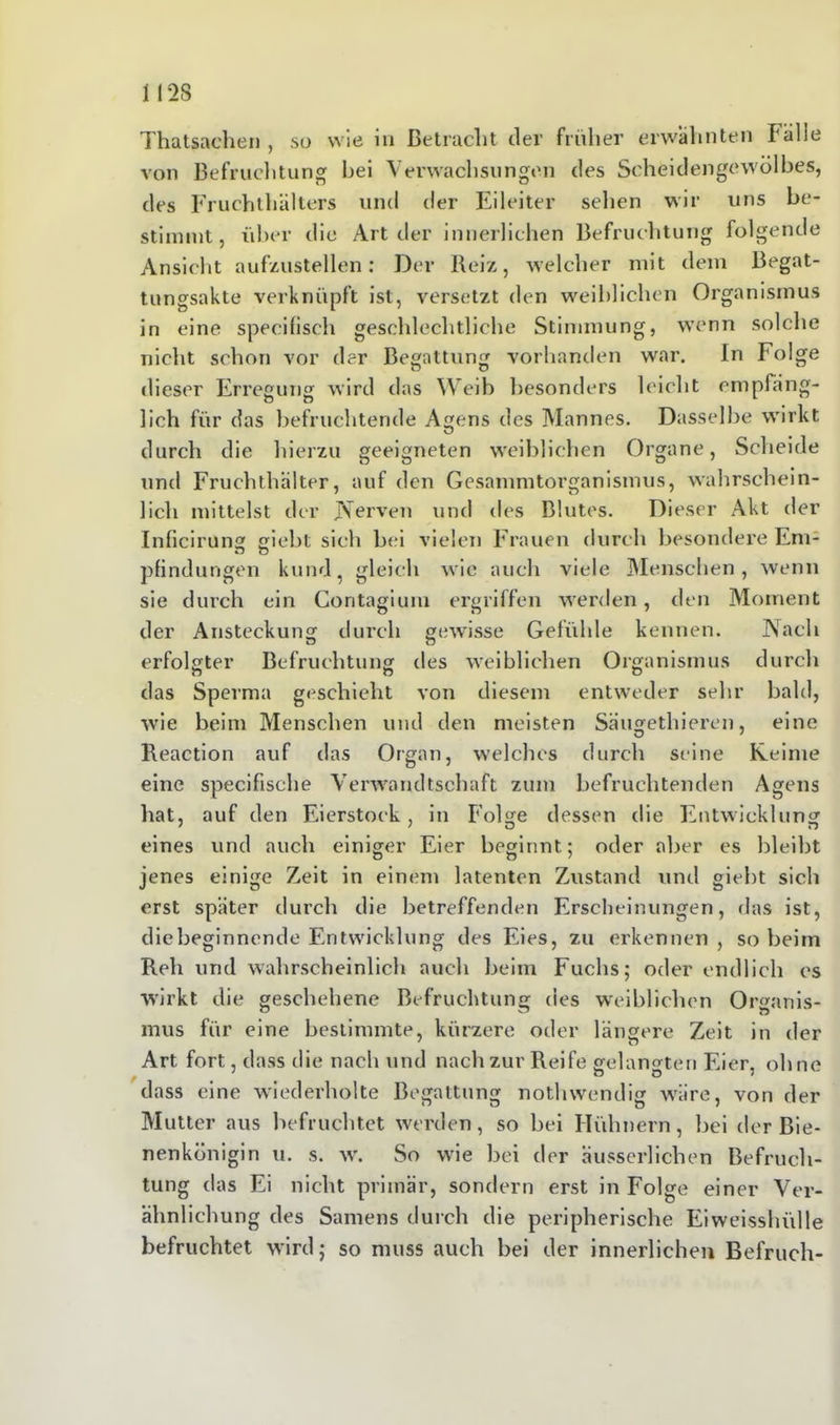 Thatsachen , so wie in Betracht der früher erwähnten Tülle von Befruchtung hei Verwachsungen des Scheidengewölbes, des Fruchthüllers und der Eileiter sehen wir uns be- stimmt, über die Art der innerlichen Befruchtung folgende Ansicht aufzustellen: Der Reiz, welcher mit dem Begat- tungsakte verknüpft ist, versetzt den weiblichen Organismus in eine specifisch geschlechtliche Stimmung, wenn solche nicht schon vor der Begattung vorhanden war. In Folge dieser Erregung wird das Weib besonders leicht empfäng- lich für das befruchtende Agens des Mannes. Dasselbe wirkt durch die hierzu geeigneten weiblichen Organe, Scheide und Fruchthalter, auf den Gesammtorganismus, wahrschein- lich mittelst der Nerven und des Blutes. Dieser Akt der Inficirung giebt sich bei vielen Frauen durch besondere Eni- pfindungen kund, gleich wie auch viele Menschen, wenn sie durch ein Contagium ergriffen werden, den Moment der Ansteckung durch gewisse Gefühle kennen. Nach erfolgter Befruchtung des weiblichen Organismus durch das Sperma geschieht von diesem entweder sehr bald, wie beim Menschen und den meisten Säugethieren, eine Reaction auf das Organ, welches durch seine Keime eine specifisehe Verwandtschaft zum befruchtenden Agens hat, auf den Eierstock, in Folge dessen die Entwicklung eines und auch einiger Eier beginnt; oder aber es bleibt jenes einige Zeit in einem latenten Zustand und giebt sich erst später durch die betreffenden Erscheinungen, das ist, die beginnende Entwicklung des Eies, zu erkennen , so beim Reh und wahrscheinlich auch beim Fuchs; oder endlich cs wirkt die geschehene Befruchtung des weiblichen Organis- mus für eine bestimmte, kürzere oder längere Zeit in der Art fort, dass die nach und nach zur Reife gelangten Eier, ohne ^ * o O • dass eine wiederholte Begattung nothwendig wäre, von der Mutter aus befruchtet werden, so bei Hühnern, bei der Bie- nenkönigin u. s. w. So wie bei der ausserlichen Befruch- tung das Ei nicht primär, sondern erst in Folge einer Ver- ähnlichung des Samens durch die peripherische Eiweisshülle befruchtet wird; so muss auch bei der innerlichen Befruch-