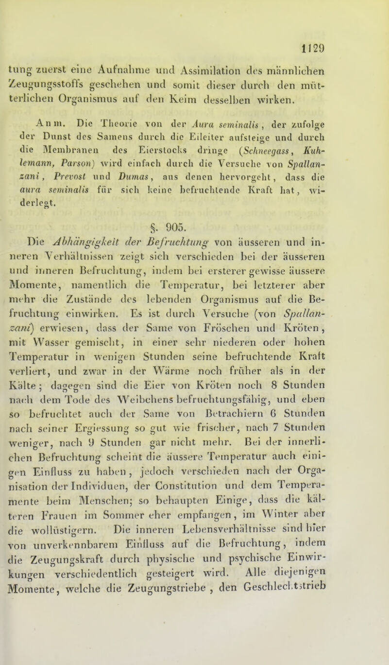 tung zuerst eine Aufnahme und Assimilation des männlichen Zeugungsstoffs geschehen und somit dieser durch den müt- terlichen Organismus auf den Keim desselben wirken. An m. Die Theorie von der Aura seminalis, der zufolge der Dunst des Samens durch die Eileiter aufsteige und durch die Membranen des Eierstocks dringe (Sclineegass, Kuh- lemann, Parson) wird einfach durch die Versuche von Spallan- zani, Prevost und Dumas, aus denen hervorgeht, dass die aura seminalis für sich keine befruchtende Kraft hat, wi- derlegt. $. 905. Die Abhängigkeit der Befrachtung von äusseren und in- neren Verhältnissen zeigt sich verschieden bei der ausseren und inneren Befruchtung, indem bei ersterer gewisse äussere Momente, namentlich die Temperatur, bei letzterer aber mehr die Zustände des lebenden Organismus auf die Be- fruchtung einwirken. Es ist durch Versuche (von Spcdlan- zani) erwiesen, dass der Same von Fröschen und Kröten, mit Wasser gemischt, in einer sehr niederen oder hohen Temperatur in wenigen Stunden seine befruchtende Kraft verliert, und zwar in der Wärme noch früher als in der Kälte ; dagegen sind die Eier von Kröten noch 8 Stunden nach dem Tode des Weibchens befruchtungsfähig, und eben so befruchtet auch der Same von ßetrachiern G Stunden nach seiner Ergiessung so gut wie frischer, nach 7 Stunden weniger, nach 9 Stunden gar nicht mehr. Bei der innerli- chen Befruchtung scheint die äussere Temperatur auch eini- gen Einfluss zu haben , jedoch verschieden nach der Orga- nisation der Individuen, der Constitution und dem Tempera- mente beim Menschen; so behaupten Einige, dass die käl- teren Frauen im Sommer eher empfangen, im Winter aber die wollüstigem. Die inneren Lebensverhältnisse sind hier u von unverkennbarem Einfluss auf die Befruchtung, indem die Zeugungskraft durch physische und psychische Einwir- kungen verschiedentlich gesteigert wird. Alle diejenigen Momente, welche die Zeugungstriebe , den Geschlecl.tstrieb