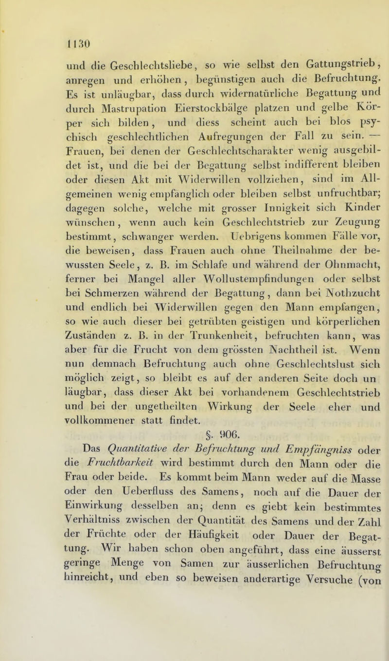 und die Gescldeclitsliebe, so wie selbst den Gattungstrieb, anregen und erhöhen, begünstigen auch die Befruchtung. Es ist unläugbar, dass durch widernatürliche Begattung und durch Mastrupation Eierstockbälge platzen und gelbe Kör- per sich bilden, und diess scheint auch bei blos psy- chisch geschlechtlichen Aufregungen der Fall zu sein. Frauen, bei denen der Geschlechtscharakter wenig ausgebil- det ist, und die bei der Begattung selbst indifferent bleiben oder diesen Akt mit Widerwillen vollziehen, sind im All- gemeinen wenig empfänglich oder bleiben selbst unfruchtbar; dagegen solche, welche mit grosser Innigkeit sich Kinder wünschen, wenn auch kein Geschlechtstrieb zur Zeugung bestimmt, schwanger werden. Uebrigens kommen Fälle vor, die beweisen, dass Frauen auch ohne Theilnahme der be- wussten Seele, z. B. im Schlafe und während der Ohnmacht, ferner bei Mangel aller Wollustempfindungen oder selbst bei Schmerzen während der Begattung, dann bei Nothzucht und endlich bei Widerwillen gegen den Mann empfangen, so wie auch dieser bei getrübten geistigen und körperlichen Zuständen z. B. in der Trunkenheit, befruchten kann, was aber für die Frucht von dem grössten Nachtheil ist. Wenn nun demnach Befruchtung auch ohne Geschlechtslust sich möglich zeigt, so bleibt es auf der anderen Seite doch un läugbar, dass dieser Akt bei vorhandenem Geschlechtstrieb und bei der ungetheilten Wirkung der Seele eher und vollkommener statt findet. §. 906. Das Quantitative der Befruchtung und Empfängniss oder die Fruchtbarkeit wird bestimmt durch den Mann oder die Frau oder beide. Es kommt beim Mann weder auf die Masse oder den Ueberfluss des Samens, noch auf die Dauer der Einwirkung desselben an; denn es giebt kein bestimmtes Verhältniss zwischen der Quantität des Samens und der Zahl der Früchte oder der Häufigkeit oder Dauer der Begat- tung. Wir haben schon oben angeführt, dass eine äusserst geringe Menge von Samen zur äusserlichen Befruchtung hinreicht, und eben so beweisen anderartige Versuche (von