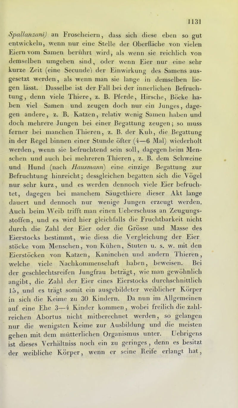 Spallanzani) an Froscheiern, dass sich diese eben so gut entwickeln, wenn nur eine Stelle der Oberfläche von vielen Eiern vom Samen berührt wird, als wenn sie reichlich von demselben umgeben sind, oder wenn Eier nur eine sehr kurze Zeit (eine Secunde'i der Einwirkung des Samens aus- gesetzt werden, als wenn man sie lange in demselben lie- gen lässt. Dasselbe ist der Fall bei der innerlichen Befruch- tung, denn viele Thiere, z. B. Pferde, Hirsche, Böcke ha- ben viel Samen und zeugen doch nur ein Junges, dage- gen andere, z. B. Katzen, relativ wenig Samen haben und doch mehrere Jungen bei einer Begattung zeugen ; so muss ferner bei manchen Tliieren, z. B. der Kuh, die Begattung in der Regel binnen einer Stunde öfter (4—6 Mal) wiederholt werden, wenn sie befruchtend sein soll, dagegen heim Men- schen und auch bei mehreren Thieren , z. B. dem Schweine und Hund (nach Hausmann) eine einzige Begattung zur Befruchtung hinreicht; dessgleichen begatten sich die Vögel nur sehr kurz, und es werden dennoch viele Eier befruch- tet, dagegen bei manchem Säugethiere dieser Akt lange dauert und dennoch nur wenige Jungen erzeugt werden. Auch beim Weib trifft man einen Ueberschuss an Zeugungs- stoffen, und es wird hier gleichfalls die Fruchtbarkeit nicht durch die Zahl der Eier oder die Grösse und Masse des Eierstocks bestimmt, wie diess die Vergleichung der Eier stocke vom Menschen, von Kühen, Stuten u. s. w. mit den Eierstöcken von Katzen, Kaninchen und andern Thieren, welche viele Nachkommenschaft haben, beweisen. Bei der geschlechtsreifen Jungfrau beträgt, wie man gewöhnlich anmbt, die Zahl der Eier eines Eierstocks durchschnittlich 15, und es trägt somit ein ausgebildeter weiblicher Körper in sich die Keime zu 30 Kindern. Da nun im Allgemeinen auf eine Ehe 3—4 Kinder kommen , wobei freilich die zahl- reichen Abortus nicht mitberechnet werden, so gelangen nur die wenigsten Keime zur Ausbildung und die meisten gehen mit dem mütterlichen Organismus unter. Uebrigens ist dieses Verhältniss noch ein zu geringes, denn es besitzt der weibliche Körper, wenn er seine Beile erlangt hat,