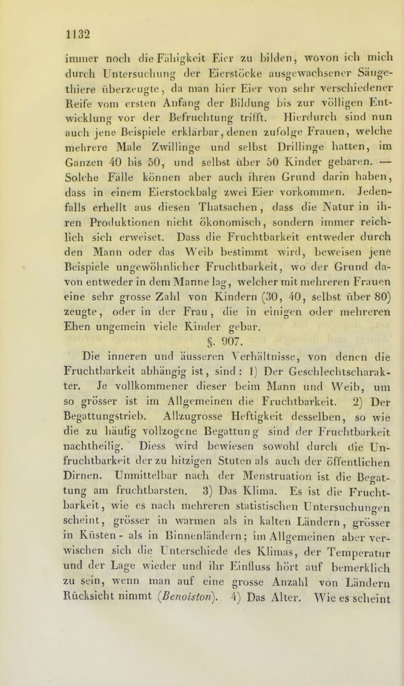 immer noch die Fälligkeit Eier zu bilden, wovon ich mich durch Untersuchung der Eierstöcke ausgewachsener Säuge- thiere überzeugte, da man hier Eier von sehr verschiedener Reife vom ersten Anfang der Bildung bis zur völligen Ent- wicklung vor der Befruchtung trifft. Hierdurch sind nun auch jene Beispiele erklärbar, denen zufolge Frauen, welche mehrere Male Zwillinge und selbst Drillinge hatten, im Ganzen 40 bis 50, und selbst über 50 Kinder gebaren. — Solche Fälle können aber auch ihren Grund darin haben, dass in einem Eierstockbalg zwei Eier Vorkommen. Jeden- falls erhellt aus diesen Thatsachen, dass die Natur in ih- ren Produktionen nicht ökonomisch, sondern immer reich- lich sich erweiset. Dass die Fruchtbarkeit entweder durch den Mann oder das Weib bestimmt wird, beweisen jene Beispiele ungewöhnlicher Fruchtbarkeit, wo der Grund da- von entweder in dem Manne lag, welcher mit mehreren Frauen eine sehr grosse Zahl von Kindern (30, 40, selbst über 80) zeugte, oder in der Frau, die in einigen oder mehreren Ehen ungemein viele Kinder gebar. §. 907. Die inneren und äusseren Verhältnisse, von denen die Fruchtbarkeit abhängig ist, sind: 1) Der Geschlechtscharak- ter. Je vollkommener dieser beim Mann und Weib, um so grösser ist im Allgemeinen die Fruchtbarkeit, 2) Der Begattungstrieb. Allzugrosse Heftigkeit desselben, so wie die zu häufig vollzogene Begattung sind der Fruchtbarkeit nachtheilig. Diess wird bewiesen sowohl durch die Un- fruchtbarkeit der zu hitzigen Stuten als auch der öffentlichen Dirnen. Unmittelbar nach der Menstruation ist die Betrat- ft tung am fruchtbarsten. 3) Das Klima. Es ist die Frucht- barkeit, wie es nach mehreren statistischen Untersuchungen scheint, grösser in warmen als in kalten Ländern, grösser in Küsten - als in Binnenländern; im Allgemeinen aber ver- wischen sich die Unterschiede des Klimas, der Temperatur und der Lage wieder und ihr Einfluss hört auf bemerklich zu sein, wenn man auf eine grosse Anzahl von Ländern Rücksicht nimmt (Benoiston). 4) Das Alter. Wie es scheint