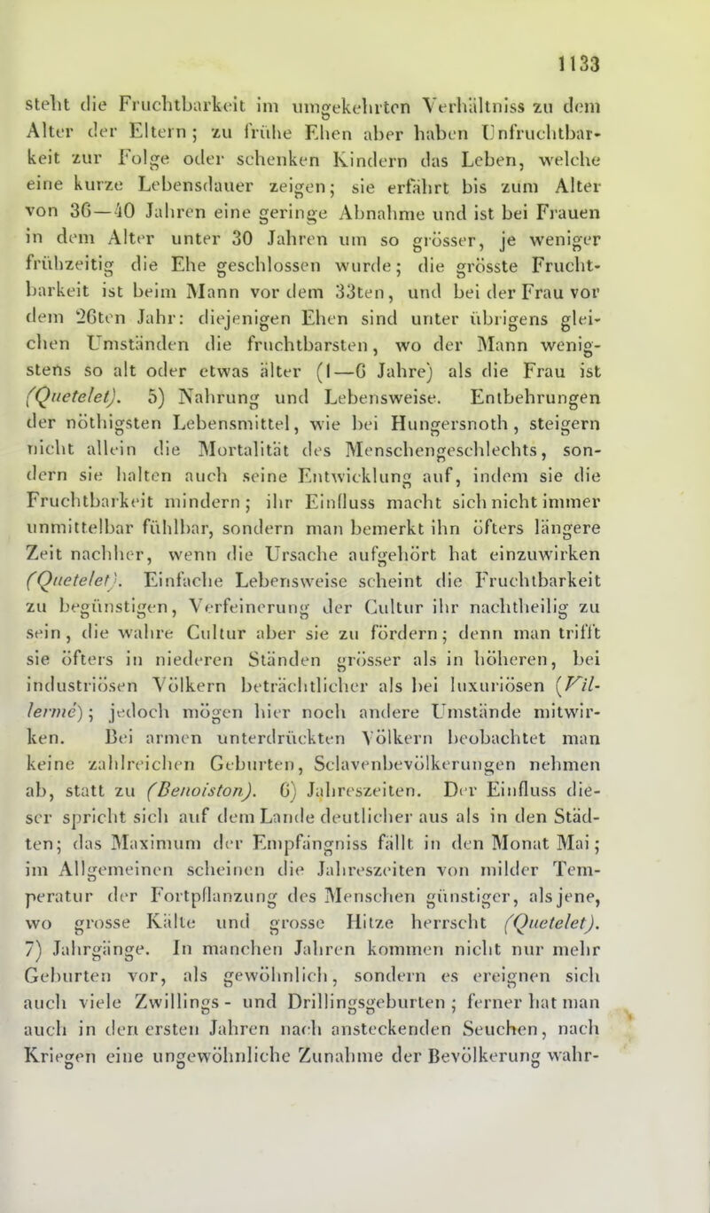 stellt die Fruchtbarkeit im umgekehrten Verhältnis» zu dem Alter der Eltern; zu frühe Ehen aber haben Unfruchtbar- keit zur Folge oder schenken Kindern das Leben, welche eine kurze Lebensdauer zeigen; sie erfahrt bis zum Alter von 3G—40 Jahren eine geringe Abnahme und ist bei Frauen in dem Alter unter 30 Jahren um so grösser, je weniger frühzeitig die Ehe geschlossen wurde; die grösste Frucht- barkeit ist beim Mann vordem 33ten, und bei der Frau vor dem ‘26ten Jahr: diejenigen Ehen sind unter übrigens glei- chen Umständen die fruchtbarsten, wo der Mann wenig- stens so alt oder etwas älter (I—G Jahre) als die Frau ist (Quetelet). 5) Nahrung und Lebensweise. Entbehrungen der nöthigsten J^ebensmittel, wie bei Hungersnoth, steigern nicht allein die Mortalität des Menschengeschlechts, son- dern sie halten auch seine Entwicklung auf, indem sie die Fruchtbarkeit mindern; ihr Einfluss macht sich nicht immer unmittelbar fühlbar, sondern man bemerkt ihn öfters längere Zeit nachher, wenn die Ursache aufgehört hat einzuwirken (Quetelet). Einfache Lebensweise scheint die Fruchtbarkeit zu begünstigen, Verfeinerung der Cultur ihr nachtheilig zu sein, die wahre Cultur aber sie zu fördern; denn man trifft sie öfters in niederen Ständen grösser als in höheren, bei industriösen Völkern beträchtlicher als bei luxuriösen (Vil- lerme); jedoch mögen hier noch andere Umstände mitwir- ken. Bei armen unterdrückten Völkern beobachtet man keine zahlreichen Geburten, Sclavenbevölkerungen nehmen ab, statt zu (Benoiston). G; Jahreszeiten. Der Einfluss die- ser spricht sich auf dem Lande deutlicher aus als in den Städ- ten; das Maximum der Empfängniss fällt in den Monat Mai; im Allgemeinen scheinen die Jahreszeiten von milder Tem- peratur der Fortpflanzung des Menschen günstiger, als jene, wo grosse Kälte und grosse Hitze herrscht (Quetelet). 7) Jahrgänge. In manchen Jahren kommen nicht nur mehr Geburten vor, als gewöhnlich, sondern es ereignen sich auch viele Zwillings- und Drillingsgeburten; ferner hat man auch in den ersten Jahren nach ansteckenden Seuchen, nach Kriegen eine ungewöhnliche Zunahme der Bevölkerung wahr-