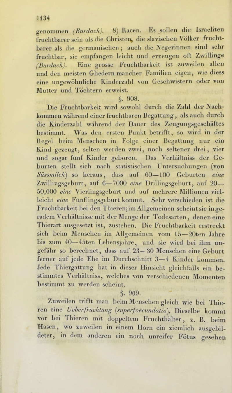 .134 genommen (Burdach). 8) Racen. Es sollen die Israeliten fruchtbarer sein als die Christen, die slavisclien Völker frucht- barer als die germanischen ; auch die Negerinnen sind sehr fruchtbar, sie empfangen leicht und erzeugen oft Zwillinge (Burdach). Eine grosse Fruchtbarkeit ist zuweilen allen und den meisten Gliedern mancher Familien eigen, wie diess eine ungewöhnliche Kinderzahl von Geschwistern oder von Mutter und Töchtern erweist. S. 908. Die Fruchtbarkeit wird sowohl durch die Zahl der Nach- kommen während einer fruchtbaren Begattung, als auch durch die Kinderzahl während der Dauer des Zeugungsgeschäftes bestimmt. Was den ersten Punkt betrifft, so wird in der Regel beim Menschen in Folge einer Begattung nur ein Kind gezeugt, selten werden zwei, noch seltener drei, vier und sogar fünf Kinder gehören. Das Verhältniss der Ge- burten stellt sich nach statistischen Untersuchungen (von Süss milch') so heraus, dass auf 60—100 Geburten eine Zwillingsgeburt, auf 6—7000 eine Drillingsgeburt, auf 20— 50,000 eine Vierlingsgeburt und auf mehrere Millionen viel- leicht eine Fünflingsgeburt kommt. Sehr verschieden ist die Fruchtbarkeit hei den Thieren; im Allgemeinen scheintsie in ge- radem Verhältnisse mit der Menge der Todesarten , denen eine Thierart ausgesetzt ist, zustehen. Die Fruchtbarkeit erstreckt sich beim Menschen im Allgemeinen vom 15—20ten Jahre bis zum 40—45ten Lebensjahre, und sie wird hei ihm un- gefähr so berechnet, dass auf 23—30 Menschen eine Geburt ferner auf jede Ehe im Durchschnitt 3—4 Kinder kommen. Jede Thiergattung hat in dieser Hinsicht gleichfalls ein be- stimmtes Verhältniss, welches von verschiedenen Momenten bestimmt zu werden scheint. §. 909. Zuweilen trifft man beim Menschen gleich wie bei Thie- ren eine lieberfruchtung (superfoecundatio). Dieselbe kommt vor bei Thieren mit doppeltem Fruchthälter, z. B. beim Hasen, wo zuweilen in einem Horn ein ziemlich ausgebil- deter, in dem anderen ein noch unreifer Fötus gesehen