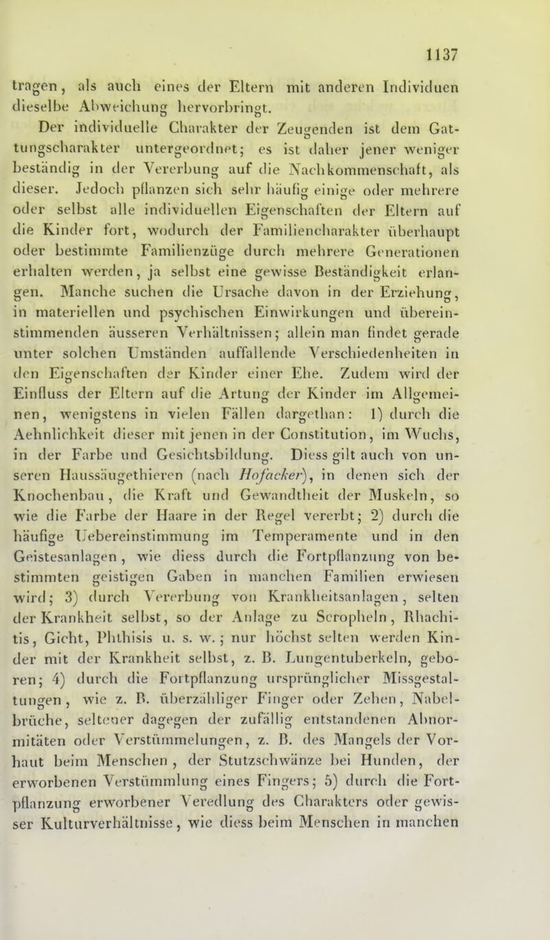 tragen, als auch eines der Eltern mit anderen Individuen dieselbe Abweichung hervorbringt. o n Der individuelle Charakter der Zeugenden ist dein Gat- tungscharakter untergeordnet; es ist daher jener weniger beständig in der Vererbung auf die Nachkommenschaft, als dieser. Jedoch pflanzen sich sehr häufig einige oder mehrere oder selbst alle individuellen Eigenschaften der Eltern auf die Kinder fort, wodurch der Familiencharakter überhaupt oder bestimmte Familienzüge durch mehrere Generationen erhalten werden, ja selbst eine gewisse Beständigkeit erlan- gen. Manche suchen die Ursache davon in der Erziehung, in materiellen und psychischen Einwirkungen und überein- stimmenden äusseren Verhältnissen; allein man findet gerade unter solchen Umständen auffallende Verschiedenheiten in den Eigenschaften der Kinder einer Ehe. Zudem wird der Einfluss der Eltern auf die Artung der Kinder im Allgemei- nen, wenigstens in vielen Fällen dargethan: 1) durch die Aehnlichkeit dieser mit jenen in der Constitution, im Wuchs, in der Farbe und Gesichtsbildung. Diess gilt auch von un- seren Haussäugethieren (nach Hofacker'), in denen sich der Knochenbau, die Kraft und Gewandtheit der Muskeln, so wie die Farbe der Haare in der Regel vererbt; 2) durch die häufige Uebereinstimmung im Temperamente und in den Geistesanlagen , wie diess durch die Fortpflanzung von be- stimmten geistigen Gaben in manchen Familien erwiesen wird; 3) durch Vererbung von Krankheitsanlagen, selten der Krankheit selbst, so der Anlage zu Scropheln, Rhachi- tis, Gicht, Phlhisis u. s. w.; nur höchst selten werden Kin- der mit der Krankheit selbst, z. B. Lungentuberkeln, gebo- ren; 4) durch die Fortpflanzung ursprünglicher Missgestal- tungen, wie z. B. überzähliger Finger oder Zehen, Nabel- Brüche, seltener dagegen der zufällig entstandenen Abnor- mitäten oder Verstümmelungen, z. B. des Mangels der Vor- haut beim Menschen, der Stutzschwänze bei Hunden, der erworbenen Verstümmlung eines Fingers; 5) durch die Fort- pflanzung erworbener Veredlung des Charakters oder gewis- ser Kulturverhältnisse, wie diess beim Menschen in manchen