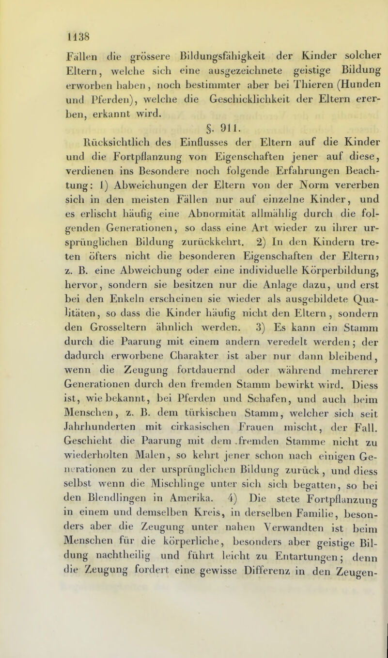 Fallen die grössere Bildungsfähigkeit der Kinder solcher Eltern, welche sich eine ausgezeichnete geistige Bildung erworben haben , noch bestimmter aber bei Thieren (Hunden und Pferden), welche die Geschicklichkeit der Eltern erer- ben, erkannt wird. §. 9li. Rücksichtlich des Einflusses der Eltern auf die Kinder und die Fortpflanzung von Eigenschaften jener auf diese, verdienen ins Besondere noch folgende Erfahrungen Beach- tung: 1) Abweichungen der Eltern von der Norm vererben sich in den meisten Fällen nur auf einzelne Kinder, und es erlischt häufig eine Abnormität allmälilig durch die fol- genden Generationen, so dass eine Art wieder zu ihrer ur- sprünglichen Bildung zurückkehrt. 2) In den Kindern tre- ten öfters nicht die besonderen Eigenschaften der Eltern? z. B. eine Abweichung oder eine individuelle Körperbildung, hervor, sondern sie besitzen nur die Anlage dazu, und erst bei den Enkeln erscheinen sie wieder als ausgebildete Qua- litäten, so dass die Kinder häufig nicht den Eltern, sondern den Grosseltern ähnlich werden. 3) Es kann ein Stamm durch die Paarung mit einem andern veredelt werden; der dadurch erworbene Charakter ist aber nur dann bleibend, wenn die Zeugung fortdauernd oder während mehrerer Generationen durch den fremden Stamm bewirkt wird. Diess ist, wie bekannt, bei Pferden und Schafen, und auch beim Menschen, z. B. dem türkischen Stamm, welcher sich seit Jahrhunderten mit cirkasischen Frauen mischt, der Fall. Geschieht die Paarung mit dem .fremden Stamme nicht zu wiederholten Malen, so kehrt jener schon nach einigen Ge- nerationen zu der ursprünglichen Bildung zurück, und diess selbst wenn die Mischlinge unter sich sich begatten, so bei den Blendlingen in Amerika. 4) Die stete Fortpflanzung in einem und demselben Kreis, in derselben Familie, beson- ders aber die Zeugung unter nahen Verwandten ist beim Menschen für die körperliche, besonders aber geisti Bil- dung nachtheilig und führt leicht zu Entartungen; denn die Zeugung fordert eine gewisse Differenz in den Zeugen-