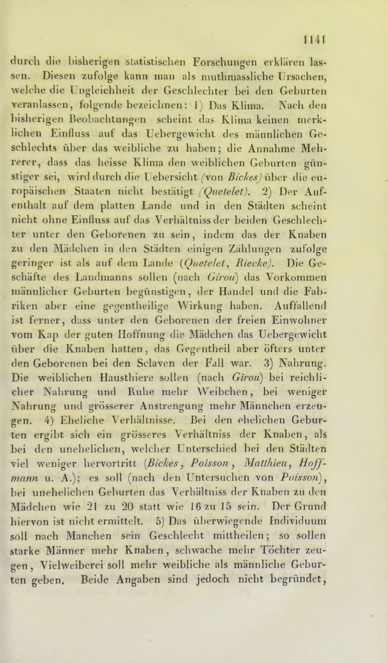 durch dio bisherigen statistischen Forschungen erklären las- sen. Diesen zufolge kann man als muthmassliche Ursachen, ■welche die Ungleichheit der Geschlechter bei den Geburten veranlassen, folgende bezeichnen: 1) Das Klima. Nach den bishe rigen Beobachtungen scheint das Klima keinen merk- lichen Einfluss auf das Uebergewicht des männlichen Ge- schlechts über das weibliche zu haben; die Annahme Meh- rerer, dass das heisse Klima den weiblichen Geburten gün- stiger sei, wird durch die Uebersicht fvon Bickes)\\bcv die eu- ropäischen Staaten nicht bestätigt (Qnctelet). 2) Der Auf- enthalt auf dem platten Lande und in den Städten scheint nicht ohne Einfluss auf das Verhaltniss der beiden Geschlech- ter unter den Geborenen zu sein, indem das der Knaben zu den Mädchen in den Städten einigen Zählungen zufolge geringer ist als auf dem Lande (Quetelet, Rieche). Die Ge- schäfte des Landmanns sollen (nach Girou) das Vorkommen männlicher Geburten begünstigen , der Handel und die Fab- riken aber eine gegentheilige Wirkung haben. Auffallend ist ferner, dass unter den Geborenen der freien Einwohner vom Kap der guten Hoffnung die Mädchen das Uebergewicht über die Knaben hatten, das Gegentheil aber öfters unter den Geborenen bei den Sclaven der Fall war. 3) Nahrung. Die weiblichen Hausthiere sollen (nach Girou) bei reichli- cher Nahrung und Ruhe mehr Weibchen, bei weniger Nahrung und grösserer Anstrengung mehr Männchen erzeu- gen. 4) Eheliche Verhältnisse. Bei den ehelichen Gebur- ten ergibt sich ein grösseres Verhaltniss der Knaben, als bei den unehelichen, welcher Unterschied bei den Städten viel weniger hervortritt [Bickes, Poisson , Mat/hielt, Hojf- mann u. A.); es soll (nach den Untersuchen von Poisson), bei unehelichen Geburten das Verhaltniss der Knaben zu den Mädchen wie '21 zu 20 statt wie 16 zu 15 sein. Der Grund hiervon ist nicht ermittelt. 5) Das überwiegende Individuum soll nach Manchen sein Geschlecht mittheilen; so sollen starke Männer mehr Knaben , schwache mehr Tochter zeu- gen , Vielweiberei soll mehr weibliche als männliche Gebur- ten geben. Beide Angaben sind jedoch nicht begründet,