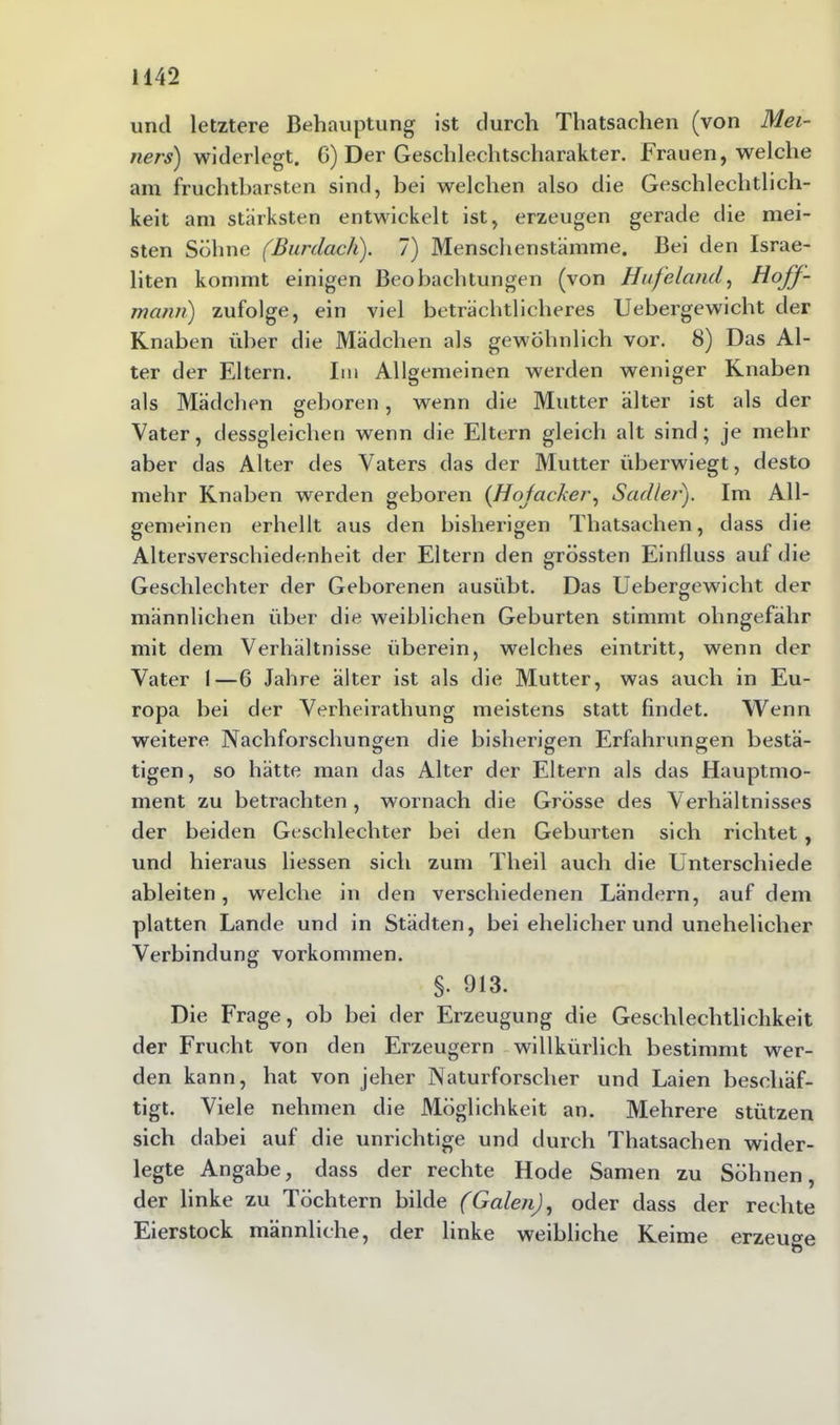 und letztere Behauptung ist durch Thatsachen (von Hei- ners) widerlegt. 6) Der Geschlechtscharakter. Frauen, welche am fruchtbarsten sind, bei welchen also die Geschlechtlich- keit am stärksten entwickelt ist, erzeugen gerade die mei- sten Söhne (Burclach). 7) Menschenstämme. Bei den Israe- liten kommt einigen Beobachtungen (von Hufeland, Hoff- mann) zufolge, ein viel beträchtlicheres Uebergewicht der Knaben über die Mädchen als gewöhnlich vor. 8) Das Al- ter der Eltern. Im Allgemeinen werden weniger Knaben als Mädchen geboren, wenn die Mutter älter ist als der Vater, dessgleichen wenn die Eltern gleich alt sind; je mehr aber das Alter des Vaters das der Mutter überwiegt, desto mehr Knaben werden geboren (Hofacker, Sadler). Im All- gemeinen erhellt aus den bisherigen Thatsachen, dass die Altersverschiedenheit der Eltern den grössten Einfluss auf die Geschlechter der Geborenen ausübt. Das Uebergewicht der männlichen über die weiblichen Geburten stimmt ohngefähr mit dem Verhältnisse überein, welches eintritt, wenn der Vater 1—G Jahre älter ist als die Mutter, was auch in Eu- ropa hei der Verheirathung meistens statt findet. Wenn weitere Nachforschungen die bisherigen Erfahrungen bestä- tigen , so hätte man das Alter der Eltern als das Hauptmo- ment zu betrachten, wornach die Grösse des Verhältnisses der beiden Geschlechter bei den Geburten sich richtet, und hieraus Hessen sich zum Theil auch die Unterschiede ableiten, welche in den verschiedenen Ländern, auf dem platten Lande und in Städten, bei ehelicher und unehelicher Verbindung Vorkommen. §. 913. Die Frage, ob bei der Erzeugung die Geschlechtlichkeit der Frucht von den Erzeugern willkürlich bestimmt wer- den kann, hat von jeher Naturforscher und Laien beschäf- tigt. Viele nehmen die Möglichkeit an. Mehrere stützen sich dabei auf die unrichtige und durch Thatsachen wider- legte Angabe, dass der rechte Hode Samen zu Söhnen, der linke zu Töchtern bilde (Galen), oder dass der rechte Eierstock männliche, der linke weibliche Keime erzeuge