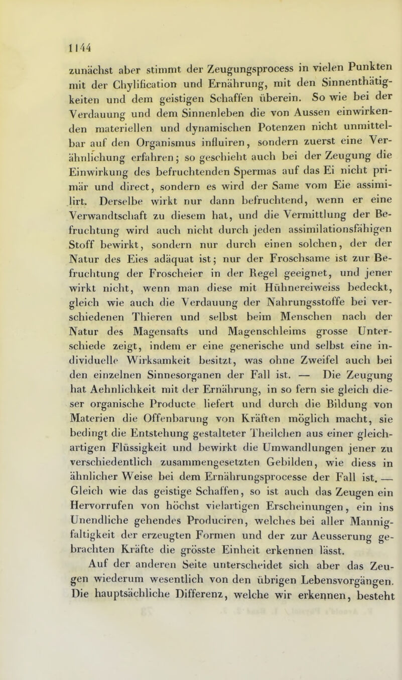 zunächst aber stimmt der Zeugungsprocess in vielen Punkten mit der Chylification und Ernährung, mit den Sinnenthätig- keiten und dem geistigen Schaffen überein. So wie bei der Verdauung und dem Sinnenleben die von Aussen einwirken- den materiellen und dynamischen Potenzen nicht unmittel- bar auf den Organismus influiren, sondern zuerst eine Ver- ähnlichung erfahren; so geschieht auch bei der Zeugung die Einwirkung des befruchtenden Spermas auf das Ei nicht pri- mär und direct, sondern es wird der Same vom Eie assimi- lirt. Derselbe wirkt nur dann befruchtend, wenn er eine Verwandtschaft zu diesem hat, und die Vermittlung der Be- fruchtung wird auch nicht durch jeden assimilationsfähigen Stoff bewirkt, sondern nur durch einen solchen, der der Natur des Eies adäquat ist; nur der Froschsame ist zur Be- fruchtung der Froscheier in der Regel geeignet, und jener wirkt nicht, wenn man diese mit Hühnereiweiss bedeckt, gleich wie auch die Verdauung der Nahrungsstoffe bei ver- schiedenen Thieren und selbst beim Menschen nach der Natur des Magensafts und Magenschleims grosse Unter- schiede zeigt, indem er eine generische und selbst eine in- dividuelle Wirksamkeit besitzt, was ohne Zweifel auch bei den einzelnen Sinnesorganen der Fall ist. — Die Zeugung hat Aehnlichkeit mit der Ernährung, in so fern sie gleich die- ser organische Producte liefert und durch die Bildung von Materien die Offenbarung von Kräften möglich macht, sie bedingt die Entstehung gestalteter Theilchen aus einer gleich- artigen Flüssigkeit und bewirkt die Umwandlungen jener zu verschiedentlich zusammengesetzten Gebilden, wie diess in ähnlicher Weise bei dem Ernährungsprocesse der Fall ist. Gleich wie das geistige Schaffen, so ist auch das Zeugen ein Hervorrufen von höchst vielartigen Erscheinungen, ein ins Unendliche gehendes Produciren, welches bei aller Mannig- faltigkeit der erzeugten Formen und der zur Aeusserung ge- brachten Kräfte die grösste Einheit erkennen lässt. Auf der anderen Seite unterscheidet sich aber das Zeu- gen wiederum wesentlich von den übrigen Lebensvorgängen. Die hauptsächliche Differenz, welche wir erkennen, besteht