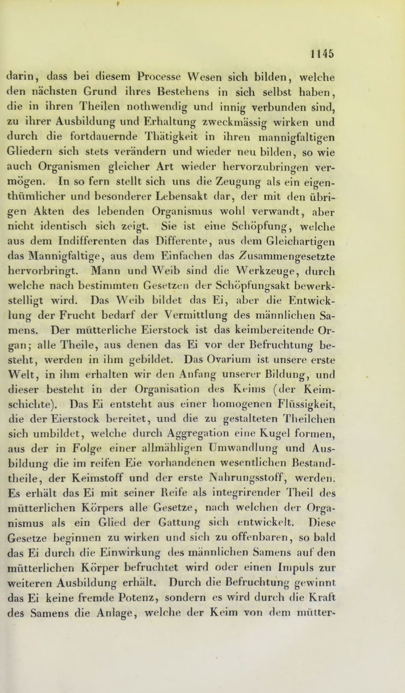 r 1145 darin, dass bei diesem Processe Wesen sich bilden, welche den nächsten Grund ihres Bestehens in sich seihst haben, die in ihren Theilen nothwendig und innig verbunden sind, zu ihrer Ausbildung und Erhaltung zweckmässig wirken und durch die fortdauernde Tliätigkeit in ihren mannigfaltigen Gliedern sich stets verändern und wieder neu bilden, so wie auch Organismen gleicher Art wieder hervorzubringen ver- mögen. In so fern stellt sich uns die Zeugung als ein eigen- thümlicher und besonderer Lebensakt dar, der mit den übri- gen Akten des lebenden Organismus wohl verwandt, aber nicht identisch sich zeigt. Sie ist eine Schöpfung, welche aus dem Indifferenten das Differente, aus dem Gleichartigren das Mannigfaltige, aus dem Einfachen das Zusammengesetzte hervorbringt. Mann und Weib sind die Werkzeuge, durch welche nach bestimmten Gesetzen der Schöpfungsakt bewerk- stelligt wird. Das Weib bildet das Ei, aber die Entwick- lung der Frucht bedarf der Vermittlung des männlichen Sa- mens. Der mütterliche Eierstock ist das keimbereitende Or- gan; alle Theile, aus denen das Ei vor der Befruchtung be- steht, werden in ihm gebildet. Das Ovarium ist unsei’e erste Welt, in ihm erhalten wir den Anfang unserer Bildung, und dieser besteht in der Organisation des Reims (der Keim- schichte). Das Ei entsteht aus einer homogenen Flüssigkeit, die der Eierstock bereitet, und die zu gestalteten Theilchen sich umbildet, welche durch Aggregation eine Kugel formen, aus der in Folge einer allmähligen Umwandlung und Aus- bildung die im reifen Eie vorhandenen wesentlichen Bestand- teile, der Keimstoff und der erste Nahrungsstoff, werden. Es erhält das Ei mit seiner Reife als integrirender Theil des mütterlichen Körpers alle Gesetze, nach welchen der Orga- nismus als ein Glied der Gattung sich entwickelt. Diese Gesetze beginnen zu wirken und sich zu offenbaren, so bald das Ei durch die Einwirkung des männlichen Samens auf den mütterlichen Körper befruchtet wird oder einen Impuls zur weiteren Ausbildung erhält. Durch die Befruchtung gewinnt das Ei keine fremde Potenz, sondern es wird durch die Kraft des Samens die Anlage, welche der Keim von dem mütter-