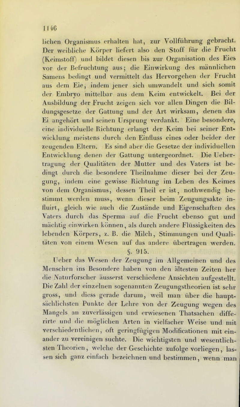 liehen Organismus erhalten hat, zur Vollführung gebracht. Der weibliche Körper liefert also den Stoff für die Frucht (Keimstoff) und bildet diesen bis zur Organisation des Eies vor der Befruchtung aus; die Einwirkung des männlichen Samens bedingt und vermittelt das Hervorgehen der Frucht aus dem Eie, indem jener sich umwandelt und sich somit der Embryo mittelbar aus dem Keim entwickelt. Bei der Ausbildung der Frucht zeigen sich vor allen Dingen die Bil- dungsgesetze der Gattung und der Art wirksam, denen das Ei angehört und seinen Ursprung verdankt. Eine besondere, eine individuelle Richtung erlangt der Keim bei seiner Ent- wicklung meistens durch den Einfluss eines oder beider der zeugenden Eltern. Es sind aber die Gesetze der individuellen Entwicklung denen der Gattung untergeordnet. Die Ueber- tragung der Qualitäten der Mutter und des Vaters ist be- dingt durch die besondere Theilnahme dieser bei der Zeu- gung, indem eine gewisse Richtung im Leben des Keimes von dem Organismus, dessen Theil er ist. nothwendig be- stimmt werden muss, wenn dieser beim Zeugungsakte in- fluirt, gleich wie auch die Zustände und Eigenschaften des Vaters durch das Sperma auf die Frucht ebenso gut und mächtig einwirken können, als durch andere Flüssigkeiten des lebenden Körpers, z. B. die Milch, Stimmungen und Quali- täten von einem Wesen auf das andere übertragen werden. §. 915. lieber das Wesen der Zeugung im Allgemeinen und des Menschen ins Besondere haben von den ältesten Zeiten her die Naturforscher äusserst verschiedene Ansichten aufgestellt. Die Zahl der einzelnen sogenannten Zeugungstheorien ist sehr gross, und diess gerade darum, weil man über die haupt- sächlichsten Punkte der Lehre von der Zeugung wegen des Mangels an zuverlässigen und erwiesenen Thatsachen diffe- rirte und die möglichen Arten in vielfacher Weise und mit verschiedentlichen, oft geringfügigen Modificationen mit ein- ander zu vereinigen suchte. Die wichtigsten und wesentlich- sten I heorien, welche der Geschichte zufolge vorliegen, las- sen sich ganz einfach bezeichnen und bestimmen, wenn man