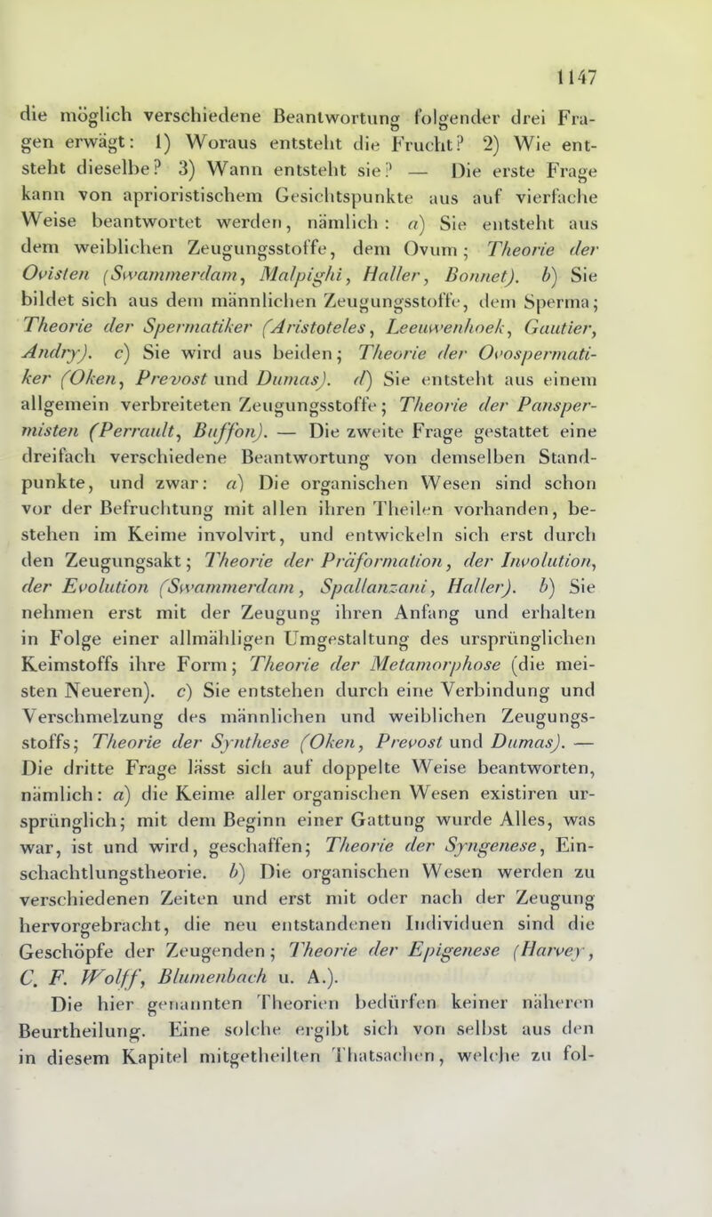 die möglich verschiedene Beantwortung folgender drei Fra- gen erwägt: 1) Woraus entsteht die Frucht? 2) Wie ent- steht dieselbe? 3) Wann entsteht sie? — Die erste Frage kann von aprioristischem Gesichtspunkte aus auf vierfache Weise beantwortet werden, nämlich: a) Sie entsteht aus dem weiblichen Zeugungsstoffe, dem Ovum- Theorie der Ovisten [Swammerdam, Mcilpighi, Haller, Bonnet), b) Sie bildet sich aus dem männlichen Zeugungsstoffe, dem Sperma; Theorie der Spermatiker (Aristoteles, Leeuwenlioek, Gautier, Andry). c) Sie wird aus beiden; Theorie der Ovospermati- ker (Oken, Prevost und Dumas), d) Sie entsteht aus einem allgemein verbreiteten Zeugungsstoffe; Theorie der P ans per- misten (Perrault, Buffon). — Die zweite Frage gestattet eine dreifach verschiedene Beantwortung von demselben Stand- punkte, und zwar: a) Die organischen Wesen sind schon vor der Befruchtung mit allen ihren Theilen vorhanden, be- stehen im Keime involvirt, und entwickeln sich erst durch den Zeugungsakt; Theorie der Präformation, der Involution, der Evolution (Swammerdam, Spal/anzani, Halter). b) Sie nehmen erst mit der Zeugung ihren Anfang und erhalten in Folge einer allmähligen Umgestaltung des ursprünglichen Keimstoffs ihre Form; Theorie der Metamorphose (die mei- sten Neueren), c) Sie entstehen durch eine Verbindung und Verschmelzung des männlichen und weiblichen Zeugungs- stoffs; Theorie der Synthese (Oken, Prevost und Dumas). — Die dritte Frage lässt sich auf doppelte Weise beantworten, nämlich: a) die Keime aller organischen Wesen existiren ur- sprünglich; mit dem Beginn einer Gattung wurde Alles, was war, ist und wird, geschaffen; Theorie der Syngenese, Ein- schachtlungstheorie. b) Die organischen Wesen werden zu verschiedenen Zeiten und erst mit oder nach der Zeugung hervorgebracht, die neu entstandenen Individuen sind die Geschöpfe der Zeugenden; Theorie der Epigenese (Harvey, C. F. Wolff, Blumenbach u. A.). Die hier genannten Theorien bedürfen keiner näheren Beurtheilung. Eine solche ergibt sich von selbst aus den in diesem Kapitel mitgetheilten Thatsaehen, welche zu fol-