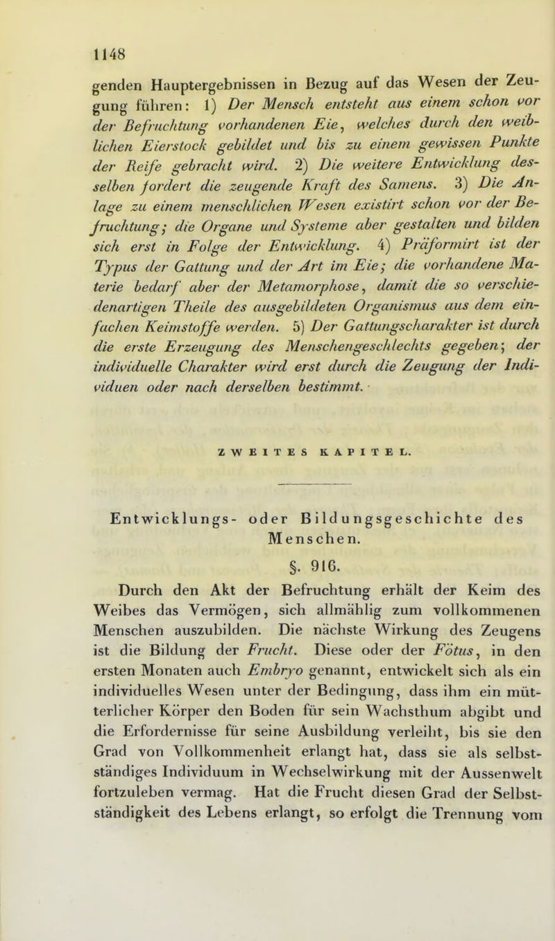 genden Hauptergebnissen in Bezug aul das Wesen der Zeu- gung führen: 1) Der Mensch entsteht aus einem schon vor der Befruchtung vorhandenen Eie, welches durch den weib- lichen Eierstock gebildet und bis zu einem gewissen Punkte der Reife gebracht wird. 2) Die weitere Entwicklung des- selben fordert die zeugende Kraft des Samens. 3) Die An- lage zu einem menschlichen IVesen existirt schon vor der Be- fruchtung; die Organe und Systeme aber gestalten und bilden sich erst in Folge der Entwicklung. 4) Präformirt ist der Typus der Gattung und der Art im Eie; die vorhandene Ma- terie bedarf aber der Metamorphose, damit die so verschie- denartigen Theile des ausgebildeten Organismus aus dem ein- fachen Keimstoffe werden. 5) Der Gattungscharakter ist durch die erste Erzeugung des Menschengeschlechts gegeben; der individuelle Charakter wird erst durch die Zeugung der Indi- viduen oder nach derselben bestimmt. ZWEITES KAPITEL. Entwicklungs- oder Bildungsgeschichte des Menschen. §. 916. Durch den Akt der Befruchtung erhält der Keim des Weibes das Vermögen, sich allmählig zum vollkommenen Menschen auszubilden. Die nächste Wirkung des Zeugens ist die Bildung der Frucht. Diese oder der Fötus, in den ersten Monaten auch Embryo genannt, entwickelt sich als ein individuelles Wesen unter der Bedingung, dass ihm ein müt- terlicher Körper den Boden für sein Wachsthum abgibt und die Erfordernisse für seine Ausbildung verleiht, bis sie den Grad von Vollkommenheit erlangt hat, dass sie als selbst- ständiges Individuum in Wechselwirkung mit der Aussenwelt fortzuleben vermag. Hat die Frucht diesen Grad der Selbst- ständigkeit des Lebens erlangt, so erfolgt die Trennung vom