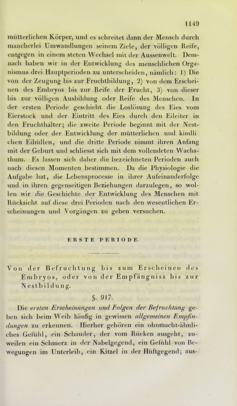 mütterlichen Körper, und es schreitet dann der Mensch durch mancherlei Umwandlungen seinem Ziele, der völligen Heile, entgegen in einem steten Wechsel mit der Aussenwelt. Dem- nach haben wir in der Entwicklung des menschlichen Orga- nismus drei Hauptperioden zu unterscheiden, nämlich: I) Die von der Zeugung bis zur Fruchtbildung, 2) von dem Erschei- nen des Embryos bis zur Reife der Frucht, 3) von dieser bis zur völligen Ausbildung oder Reife des Menschen. In der ersten Periode geschieht die Loslösung des Eies vom Eierstock und der Eintritt des Eies durch den Eileiter in den Fruchthälter; die zweite Periode beginnt mit der Nest- bildung oder der Entwicklung der mütterlichen und kindli chen Eihüllen, und die dritte Periode nimmt ihren Anfang mit der Geburt und schliesst sich mit dem vollendeten Wachs- thum. Es lassen sich daher die bezeichneten Perioden auch nach diesen Momenten bestimmen. Da die Physiologie die Aufgabe hat, die Lebensprocesse in ihrer Aufeinanderfolge und in ihren gegenseitigen Beziehungen darzulegen, so wol- len wir die Geschichte der Entwicklung des Menschen mit Rücksicht auf diese drei Perioden nach den wesentlichen Er- scheinungen und Vorgängen zu geben versuchen. ERSTE PERIODE. Von der Befruchtung bis zum Erscheinen des Embryos, oder von der Empfängniss bis zur Nestbildung. §. 917. Die ersten Erscheinungen und Folgen der Befruchtung ge- ben sich beim Weib häufig in gewissen allgemeinen Empfin- dungen zu erkennen. Hierher gehören ein ohnmacht-ähnli- ches Gefühl, ein Schauder, der vom Rücken ausgeht, zu- weilen ein Schmerz in der Nabelgegend, ein Gefühl von Be- wegungen im Unterleib, ein Kitzel in der Hüftgegend; aus-