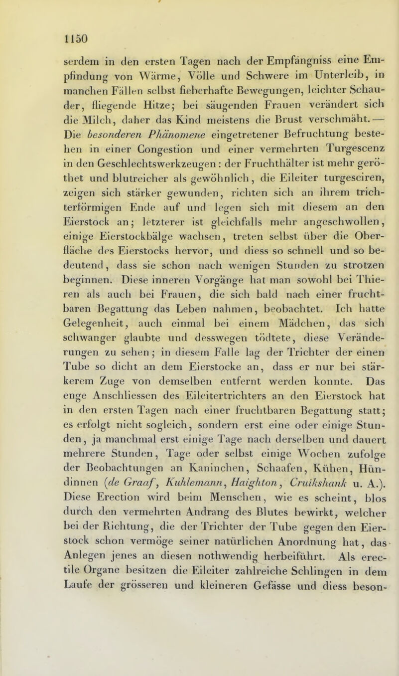 serdem in den ersten Tagen nach der Empfängniss eine Em- pfindung von Wärme, Völle und Schwere im Unterleib, in manchen Fällen selbst fieberhafte Bewegungen, leichter Schau- der, fliegende Hitze; bei säugenden Frauen verändert sich die Milch, daher das Kind meistens die Brust verschmäht.— Die besonderen Phänomene eingetretener Befruchtung beste- hen in einer Congestion und einer vermehrten Turgescenz in den Geschlechtswerkzeugen: der Fruchthälter ist mehr gerö- thet und blutreicher als gewöhnlich, die Eileiter turgesciren, zeigen sich stärker gewunden, richten sich an ihrem trich- terförmigen Ende auf und legen sich mit diesem an den Eierstock an; letzterer ist gleichfalls mehr angeschwollen, einige Eierstockbälge wachsen, treten selbst über die Ober- fläche des Eierstocks hervor, und diess so schnell und so be- deutend , dass sie schon nach wenigen Stunden zu strotzen beginnen. Diese inneren Vorgänge hat man sowohl bei Thie- ren als auch bei Frauen, die sich bald nach einer frucht- baren Begattung das Leben nahmen, beobachtet. Ich hatte Gelegenheit, auch einmal bei einem Mädchen, das sich schwanger glaubte und desswegen tödtete, diese Verände- rungen zu sehen; in diesem Falle lag der Trichter der einen Tube so dicht an dem Eierstocke an, dass er nur bei stär- kerem Zuge von demselben entfernt werden konnte. Das enge Anschliessen des Eileitertrichters an den Eierstock hat in den ersten Tagen nach einer fruchtbaren Begattung statt; es erfolgt nicht sogleich, sondern erst eine oder einige Stun- den, ja manchmal erst einige Tage nach derselben und dauert mehrere Stunden, Tage oder selbst einige Wochen zufolge der Beobachtungen an Kaninchen, Schaafen, Kühen, Hün- dinnen [de Gractf, Kuhlemann, Haighton, Cruikshank u. A.). Diese Erection wird beim Menschen, wie es scheint, blos durch den vermehrten Andrang des Blutes bewirkt, welcher bei der Richtung, die der Trichter der Tube gegen den Eier- stock schon vermöge seiner natürlichen Anordnung hat, das Anlegen jenes an diesen nothwendig herbeiführt. Als erec- tile Organe besitzen die Eileiter zahlreiche Schlingen in dem Laute der grösseren und kleineren Gefässe und diess beson-