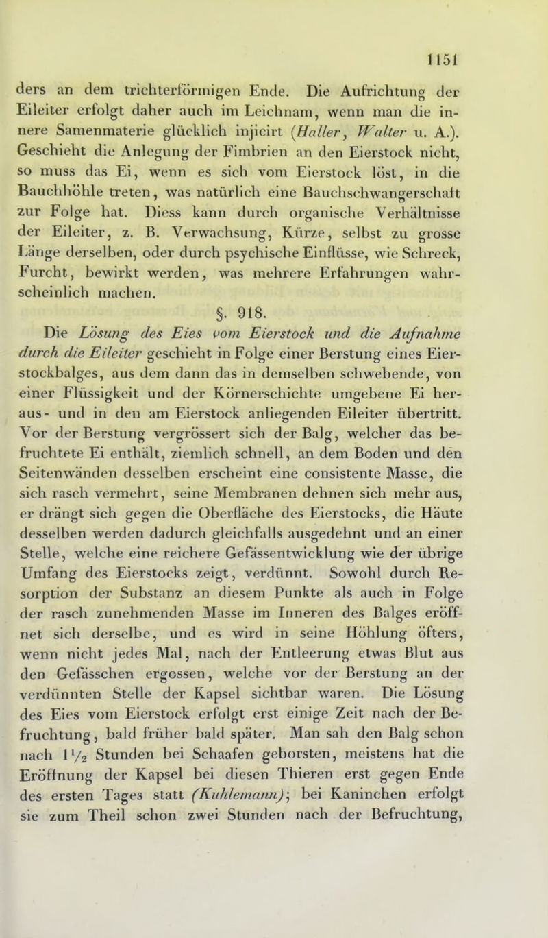 ders an dem trichterförmigen Ende. Die Aufrichtung der Eileiter erfolgt daher auch im Leichnam, wenn man die in- nere Samenmaterie glücklich injicirt [Halle?', Walter u. A.). Geschieht die Anlegung der Fimbrien an den Eierstock nicht, so muss das Ei, wenn es sich vom Eierstock löst, in die Bauchhöhle treten, was natürlich eine Bauchschwangerschatt zur Folge hat. Diess kann durch organische Verhältnisse der Eileiter, z. B. Verwachsung, Kürze, selbst zu grosse Länge derselben, oder durch psychische Eintlüsse, wie Schreck, Furcht, bewirkt werden, was mehrere Erfahrungen wahr- scheinlich machen. §. 918. Die Lösung des Eies vom Eierstock und die Aufnahme durch die Eileiter geschieht in Folge einer Berstung eines Eier- stockbalges, aus dem dann das in demselben schwebende, von einer Flüssigkeit und der Körnerschichte umgebene Ei her- aus- und in den am Eierstock anliegenden Eileiter Übertritt. Vor der Berstung vergrössert sich der Balg, welcher das be- fruchtete Ei enthält, ziemlich schnell, an dem Boden und den Seitenwänden desselben erscheint eine consistente Masse, die sich rasch vermehrt, seine Membranen dehnen sich mehr aus, er drängt sich gegen die Oberfläche des Eierstocks, die Häute desselben werden dadurch gleichfalls ausgedehnt und an einer Stelle, welche eine reichere Gefässentwicklung wie der übrige Umfang des Eierstocks zeigt, verdünnt. Sowohl durch Re- sorption der Substanz an diesem Punkte als auch in Folge der rasch zunehmenden Masse im Inneren des Balges eröff- net sich derselbe, und es wird in seine Höhlung öfters, wenn nicht jedes Mal, nach der Entleerung etwas Blut aus den Gefässchen ergossen, welche vor der Berstung an der verdünnten Stelle der Kapsel sichtbar waren. Die Lösung des Eies vom Eierstock erfolgt erst einige Zeit nach der Be- fruchtung , bald früher bald später. Man sah den Balg schon nach 11/2 Stunden bei Schaafen geborsten, meistens hat die Eröffnung der Kapsel bei diesen Thieren erst gegen Ende des ersten Tages statt (Kuhlemann)', bei Kaninchen erfolgt sie zum Theil schon zwei Stunden nach der Befruchtung,