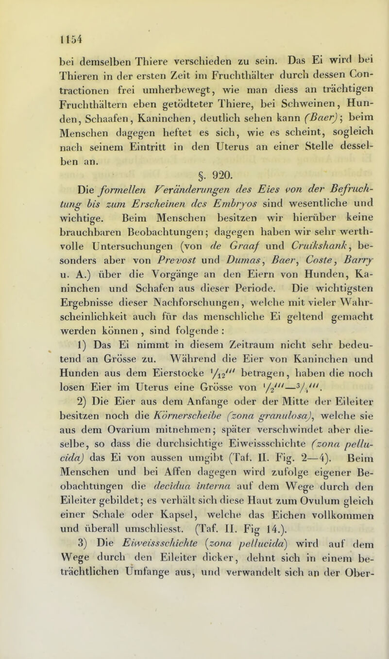 bei demselben Thiere verschieden zu sein. Das Ei wird bei Thieren in der ersten Zeit im Fruchthälter durch dessen Con- tractionen frei umherbewegt, wie man diess an trächtigen Fruchthältern eben getödteter Thiere, bei Schweinen, Hun- den, Schaafen, Kaninchen, deutlich sehen kann (Baer)^ beim Menschen dagegen heftet es sich, wie es scheint, sogleich nach seinem Eintritt in den Uterus an einer Stelle dessel- ben an. §. 920. Die formellen Ver ändern ngeti des Eies von der Befruch- tung bis zum Erscheinen des Embryos sind wesentliche und wichtige. Beim Menschen besitzen wir hierüber keine brauchbaren Beobachtungen; dagegen haben wir sehr werth- volle Untersuchungen (von de Graaf und Cruikshank, be- sonders aber von Prevost und Dumas, Baer, Coste, Barry u. A.) über die Vorgänge an den Eiern von Hunden, Ka- ninchen und Schafen aus dieser Periode. Die wichtigsten Ergebnisse dieser Nachforschungen, welche mit vieler Wahr- scheinlichkeit auch für das menschliche Ei geltend gemacht werden können , sind folgende : 1) Das Ei nimmt in diesem Zeitraum nicht sehr bedeu- tend an Grösse zu. Während die Eier von Kaninchen und Hunden aus dem Eierstocke l/i2/// betragen, haben die noch losen Eier im Uterus eine Grösse von ,/2///—3/\n- 2) Die Eier aus dem Anfänge oder der Mitte der Eileiter besitzen noch die Körnerscheibe (zona granulosa), welche sie aus dem Ovarium mitnehmen; später verschwindet aber die- selbe, so dass die durchsichtige Eiweissschichte (zona pellu- cida) das Ei von aussen umgibt (Tal. II. Fig. 2—4). Beim Menschen und bei Affen dagegen wird zufolge eigener Be- obachtungen die decidua interna auf dem Wege durch den o o Eileiter gebildet; es verhält sich diese Haut zum Ovulum gleich einer Schale oder Kapsel, welche das Eichen vollkommen und überall umschliesst. (Taf. II. Fig 14.). 3) Die Eiweissschichte (zona pellucida) wird auf dem Wege durch den Eileiter dicker, dehnt sich in einem be- trächtlichen Umfange aus, und verwandelt sich an der Ober-