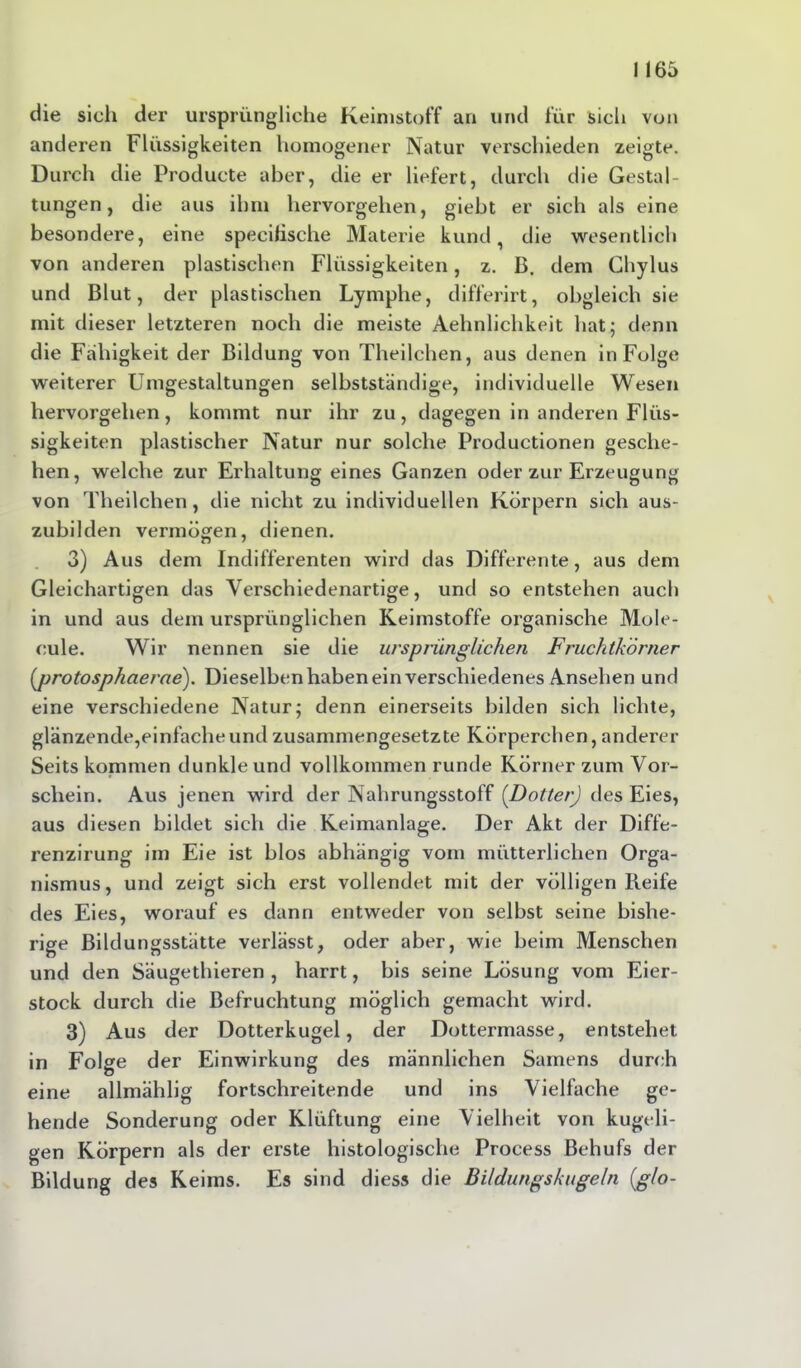 die sieli der ursprüngliche Keimstoff an und für sich von anderen Flüssigkeiten homogener Natur verschieden zeigte. Durch die Producte aber, die er liefert, durch die Gestal- tungen, die aus ihm hervorgehen, giebt er sich als eine besondere, eine speeilische Materie kund, die wesentlich von anderen plastischen Flüssigkeiten, z. B. dem Chylus und Blut, der plastischen Lymphe, differirt, obgleich sie mit dieser letzteren noch die meiste Aehnlichkeit hat; denn die Fähigkeit der Bildung von Theilchen, aus denen in Folge weiterer Umgestaltungen selbstständige, individuelle Wesen hervorgehen, kommt nur ihr zu, dagegen in anderen Flüs- sigkeiten plastischer Natur nur solche Productionen gesche- hen, welche zur Erhaltung eines Ganzen oder zur Erzeugung von Theilchen, die nicht zu individuellen Körpern sich aus- zubilden vermögen, dienen. 3) Aus dem Indifferenten wird das Differente, aus dem Gleichartigen das Verschiedenartige, und so entstehen auch in und aus dem ursprünglichen Keimstoffe organische Mole- eule. Wir nennen sie die ursprünglichen Fruchtkörner (protosphcierae). Dieselben haben ein verschiedenes Ansehen und eine verschiedene Natur; denn einerseits bilden sich lichte, glänzende,einfache und zusammengesetzte Körperchen, anderer Seits kommen dunkle und vollkommen runde Körner zum Vor- schein. Aus jenen wird der Nahrungsstoff (Dotter) des Eies, aus diesen bildet sich die Keimanlage. Der Akt der Diffe- renzirung im Eie ist blos abhängig vom mütterlichen Orga- nismus, und zeigt sich erst vollendet mit der völligen Reife des Eies, worauf es dann entweder von selbst seine bishe- rige Bildungsstätte verlässt, oder aber, wie beim Menschen und den Säugethieren , harrt, bis seine Lösung vom Eier- stock durch die Befruchtung möglich gemacht wird. 3) Aus der Dotterkugel, der Dottermasse, entstehet in Folge der Einwirkung des männlichen Samens durch eine allmählig fortschreitende und ins Vielfache ge- hende Sonderung oder Klüftung eine Vielheit von kugeli- gen Körpern als der erste histologische Proeess Behufs der Bildung des Keims. Es sind diess die Bildungskugeln (glo-