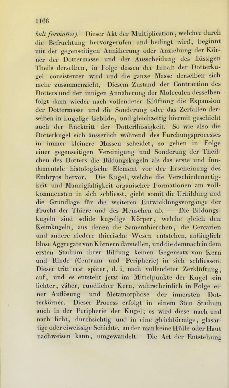 1160 buliforniativi). Dieser Akt der Multiplication, welcher durch die Befruchtung hervorgerufen und bedingt wird, beginnt mit der gegenseitigen Annäherung oder Anziehung der Kör- ner der Dottermasse und der Ausscheidung des flüssigen Theils derselben, in Folge dessen der Inhalt der Dotterku- gel consistenter wird und die ganze Masse derselben sich mehr zusammenzieht. Diesem Zustand der Contraction des Dotters und der innigen Annäherung der Moleculen desselben folgt dann wieder nach vollendeter Klüftung die Expansion der Dottermasse und die Sonderung oder das Zerfallen der- selben in kugelige Gebilde, und gleichzeitig hiermit geschieht auch der Rücktritt der Dotterflüssigkeit. So wie also die Dotterkugel sich äusserlich wahrend des Furchungsprocesses in immer kleinere Massen scheidet, so gehen in Folge einer gegenseitigen Vereinigung und Sonderung der Theil- chen des Dotters die Bildungskugeln als das erste und fun- damentale histologische Element vor der Erscheinung des Embryos hervor. Die Kugel, welche die Verschiedenartig- keit und Mannigfaltigkeit organischer Formationen am voll- kommensten in sich schliesst, giebt somit die Urbildung und die Grundlage für die weiteren Entwicklungsvorgänge der Frucht der Thiere und des Menschen ab. — Die Bildungs- kugeln sind solide kugelige Körper, welche gleich den Keimkugeln, aus denen die Samenthierchen, die Cercarien und andere niedere thierische Wesen entstehen, anfänglich blose Aggregate von Körnern darstellen, und die demnach in dem ersten Stadium ihrer Bildung keinen Gegensatz von Kern und Binde (Centrum und Peripherie) in sich schliessen. Dieser tritt erst später, d. i. nach vollendeter Zerklüftung, auf, und es entsteht jetzt im Mittelpunkte der Kugel ein lichter, zäher, rundlicher Kern, wahrscheinlich in Folge ei- ner Auflösung und Metamorphose der innersten Dot- terkörner. Dieser Process erfolgt in einem 3ten Stadium auch in der Peripherie der Kugel; es wird diese nach und nach licht, durchsichtig und in eine gleichförmige, glasar- tige oder eiweissige Schichte, ander man keine Hülle oder Haut nachweisen kann, umgewandelt. Die Art der Entstehung