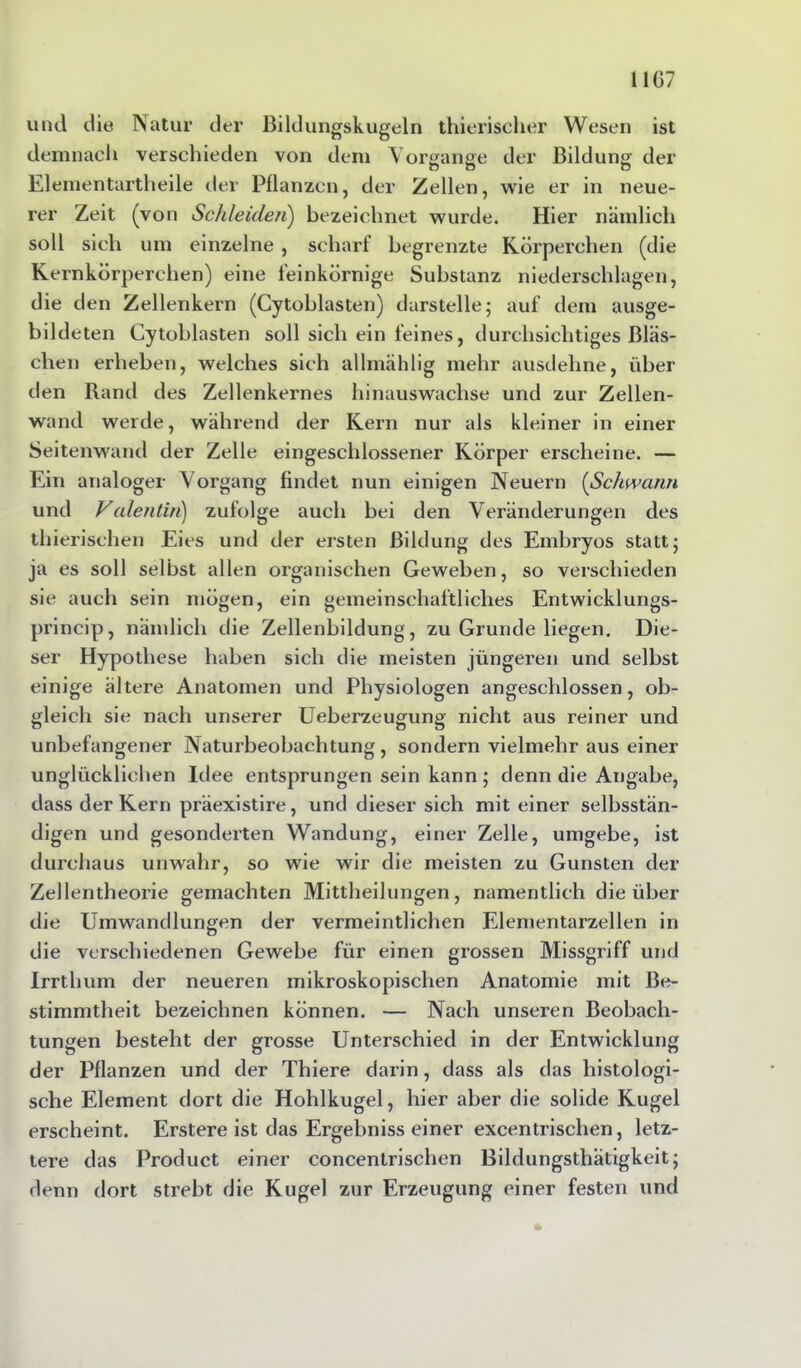 und die Natur der Bildungskugeln thierischer Wesen ist demnach verschieden von dem Vorgänge der Bildung der Elementartheile der Pflanzen, der Zellen, wie er in neue- rer Zeit (von Schleiden) bezeichnet wurde. Hier nämlich soll sich um einzelne, scharf begrenzte Körperchen (die Kernkörperchen) eine feinkörnige Substanz niedersehlagen, die den Zellenkern (Cytoblasten) darstelle; auf dem ausge- bildeten Cytoblasten soll sich ein feines, durchsichtiges Bläs- chen erheben, welches sich allmählig mehr ausdehne, über den Rand des Zellenkernes hinauswachse und zur Zellen- wand werde, während der Kern nur als kleiner in einer Seitenwand der Zelle eingeschlossener Körper erscheine. — Ein analoger Vorgang findet nun einigen Neuern (Schwann und Valentin) zufolge auch bei den Veränderungen des thierisehen Eies und der ersten Bildung des Embryos statt; ja es soll selbst allen organischen Geweben, so verschieden sie auch sein mögen, ein gemeinschaftliches Entwicklungs- princip, namlicli die Zellenbildung, zu Grunde liegen. Die- ser Hypothese haben sich die meisten jüngeren und selbst einige ältere Anatomen und Physiologen angeschlossen, ob- gleich sie nach unserer Ueberzeugung nicht aus reiner und unbefangener Naturbeobachtung, sondern vielmehr aus einer unglücklichen Idee entsprungen sein kann; denn die Angabe, dass der Kern präexistire, und dieser sich mit einer selbsstän- digen und gesonderten Wandung, einer Zelle, umgebe, ist durchaus unwahr, so wie wir die meisten zu Gunsten der Zellentheorie gemachten Mittheilungen, namentlich die über die Umwandlungen der vermeintlichen Elementarzellen in die verschiedenen Gewebe für einen grossen Missgriff und Irrthum der neueren mikroskopischen Anatomie mit Be- stimmtheit bezeichnen können. — Nach unseren Beobach- tungen besteht der grosse Unterschied in der Entwicklung der Pflanzen und der Thiere darin, dass als das histologi- sche Element dort die Hohlkugel, hier aber die solide Kugel erscheint. Erstere ist das Ergebniss einer excentrischen, letz- tere das Product einer concentrischen Bildungsthätigkeit; denn dort strebt die Kugel zur Erzeugung einer festen und