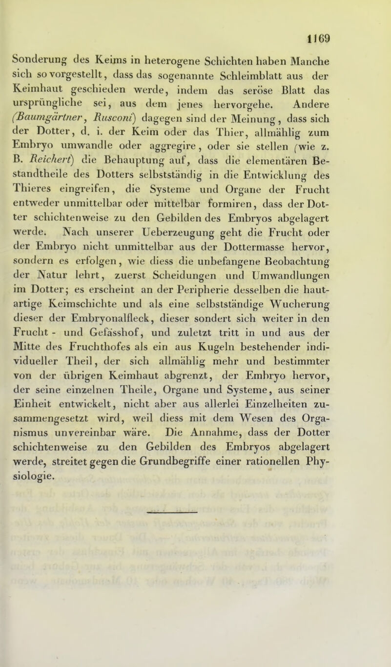 Sonderung des Keims in heterogene Schichten haben Manche sich so vorgestellt, dass das sogenannte Schleimblatt aus der Keimhaut geschieden werde, indem das seröse Blatt das ursprüngliche sei, aus dem jenes hervorgehe. Andere (Baumgärtner, Rusconi) dagegen sind der Meinung, dass sich der Dotter, d. i. der Keim oder das Thier, allmählig zum Embryo umwandle oder aggregire, oder sie stellen (wie z. B. Reichert) die Behauptung auf, dass die elementaren Be- standteile des Dotters selbstständig in die Entwicklung des Thieres eingreifen, die Systeme und Organe der Frucht entweder unmittelbar oder mittelbar formiren, dass der Dot- ter schichtenweise zu den Gebilden des Embryos abgelagert werde. Nach unserer Ueberzeugung geht die Frucht oder der Embryo nicht unmittelbar aus der Dottermasse hervor, sondern es erfolgen, wie diess die unbefangene Beobachtung der Natur lehrt, zuerst Scheidungen und Umwandlungen im Dotter; es erscheint an der Peripherie desselben die haut- artige Keimschichte und als eine selbstständige Wucherung dieser der Embryonalfleck, dieser sondert sich weiter in den Frucht - und Gefasshof, und zuletzt tritt in und aus der Mitte des Fruchthofes als ein aus Kugeln bestehender indi- vidueller Theil, der sich allmählig mehr und bestimmter von der übrigen Keimhaut abgrenzt, der Embryo hervor, der seine einzelnen Theile, Organe und Systeme, aus seiner Einheit entwickelt, nicht aber aus allerlei Einzelheiten zu- sammengesetzt wird, weil diess mit dem Wesen des Orga- nismus unvereinbar wäre. Die Annahme, dass der Dotter schichtenweise zu den Gebilden des Embryos abgelagert werde, streitet gegen die Grundbegriffe einer rationellen Phy- siologie.