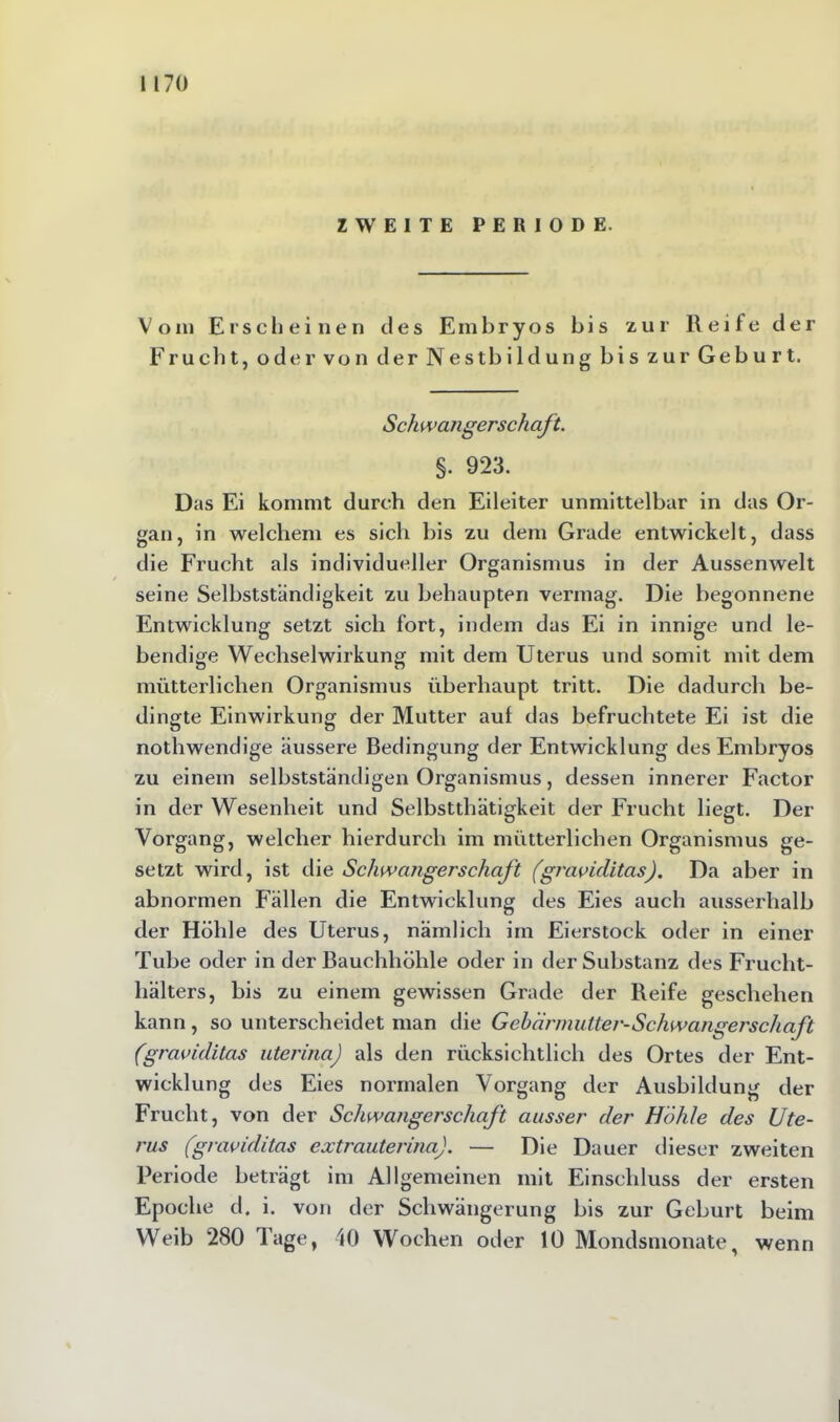 ZWEITE PERIODE. Vom Erscheinen des Embryos bis zur Reife der Frucht, oder von der Nestbildung bis zur Geburt. Schwangerschaft. §. 923. Das Ei kommt durch den Eileiter unmittelbar in das Or- gan, in welchem es sich bis zu dem Grade entwickelt, dass die Frucht als individueller Organismus in der Aussenwelt seine Selbstständigkeit zu behaupten vermag. Die begonnene Entwicklung setzt sich fort, indem das Ei in innige und le- bendige Wechselwirkung mit dem Uterus und somit mit dem mütterlichen Organismus überhaupt tritt. Die dadurch be- dingte Einwirkung der Mutter auf das befruchtete Ei ist die nothwendige äussere Bedingung der Entwicklung des Embryos zu einem selbstständigen Organismus, dessen innerer Factor in der Wesenheit und Selbstthätigkeit der Frucht liegt. Der Vorgang, welcher hierdurch im mütterlichen Organismus ge- setzt wird, ist die Schwangerschaft (graviditas). Da aber in abnormen Fällen die Entwicklung des Eies auch ausserhalb der Höhle des Uterus, nämlich im Eierstock oder in einer Tube oder in der Bauchhöhle oder in der Substanz des Frueht- hälters, bis zu einem gewissen Grade der Reife geschehen kann, so unterscheidet man die Gebärmutter-Schwangerschaft (graviditas uterina) als den rücksichtlich des Ortes der Ent- wicklung des Eies normalen Vorgang der Ausbildung der Frucht, von der Schwangerschaft ausser der Höhle des Ute- rus (graviditas extrauterina). — Die Dauer dieser zweiten Periode beträgt im Allgemeinen mit Einschluss der ersten Epoche d. i. von der Schwängerung bis zur Geburt beim Weib 280 Tage, 40 Wochen oder 10 Mondsmonatey wenn