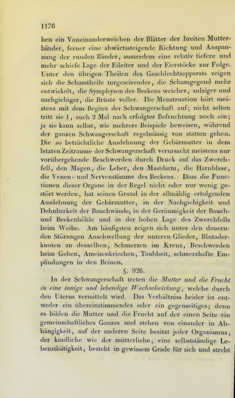 1170 ben ein Voneinantlerweichen der Blätter der breiten Mutter- bänder, ferner eine abwärtssteigende Richtung und Anspan- nung der runden Bänder, ausserdem eine relativ tiefere und mehr schiefe Lage der Eileiter und der Eierstöcke zur Folge. Unter den übrigen Theilen des Geschlechtsapparats zeigen sich die Schamtheile turgescirender, die Schanigegend mehr entwickelt, die Symphysen des Beckens weicher, sulziger und nachgiebiger, die Brüste voller. Die Menstruation hört mei- stens mit dem Beginn der Schwangerschaft auf; nicht selten tritt sie 1 , auch 2 Mal nach erfolgter Befruchtung noch ein; ja sie kann selbst, wie mehrere Beispiele beweisen, während der ganzen Schwangerschaft regelmässig von statten gehen. Die so beträchtliche Ausdehnung der Gebärmutter in dem letzten Zeiträume der Schwangerschaft verursacht meistens nur vorübergehende Beschwerden durch Druck auf das Zwerch- fell, den Magen, die Leber, den Mastdarm, die Harnblase, die Venen- und Nervenstämme des Beckens. Dass die Func- tionen dieser Organe in der Regel nicht oder nur wenig ge- stört werden, hat seinen Grund in der allmälilig erlolgenden Ausdehnung der Gebärmutter, in der Nachgiebigkeit und Dehnbarkeit der Bauch wände, in der Geräumigkeit der Bauch- und Beckenhöhle und in der hohen Lage des Zwerchfells beim Weibe. Am häufigsten zeigen sich unter den dauern- den Störungen Anschwellung der unteren Glieder, Blutader- knoten an denselben, Schmerzen im Kreuz, Beschwerden beim Gehen, Ameisenkriechen, Taubheit, schmerzhafte Em- pfindungen in den Beinen. §. 926. In der Schwangerschaft treten die Mutter und die Frucht, in eine innige und lebendige Wechselwirkung, welche durch den Uterus vermittelt wird. Das Verhältnis beider ist ent- weder ein übereinstimmendes oder ein gegenseitiges; denn es bilden die Mutter und die Frucht auf der einen Seite ein gemeinschaftliches Ganzes und stehen von einander in Ab- hängigkeit, auf der anderen Seite besitzt jeder Organismus, der kindliche wie der mütterliche, eine selbstständige Le- bensthätigkeit, besteht in gewissem Grade für sich und strebt