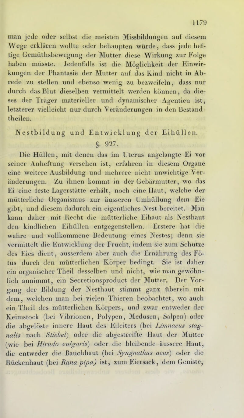 11713 man jede oder selbst die meisten Missbildungen auf diesem Wege erklären wollte oder behaupten würde, dass jede hef- tige Gemüthsbewegung der Mutter diese Wirkung zur Folge haben müsste. Jedenfalls ist die Möglichkeit der Einwir- kungen der Phantasie der Mutter auf das Kind nicht in Ab- rede zu stellen und ebenso wenig zu bezweifeln, dass nur durch das Blut dieselben vermittelt werden können, da die- ses der Träger materieller und dynamischer Agentien ist, letzterer vielleicht nur durch Veränderungen in den Bestand theilen. Nestbildung und Entwicklung der Ei hüllen. §. 927. Die Hüllen, mit denen das im Uterus angelangte Ei vor seiner Anheftung versehen ist, erfahren in diesem Organe eine weitere Ausbildung und mehrere nicht unwichtige Ver- änderungen. Zu ihnen kommt in der Gebärmutter, wo das Ei eine leste Lagerstätte erhält, noch eine Haut, welche der mütterliche Organismus zur äusseren Umhüllung dem Eie gibt, und diesem dadurch ein eigentliches Nest bereitet. Man kann daher mit Recht die mütterliche Eihaut als Nesthaut den kindlichen Eihüllen entgegenstellen. Erstere hat die n ö wahre und vollkommene Bedeutung eines Nestes; denn sie vermittelt die Entwicklung der Frucht, indem sie zum Schutze des Eies dient, ausserdem aber auch die Ernährung des Fö- tus durch den mütterlichen Körper bedingt. Sie ist daher ein organischer Theil desselben und nicht, wie man gewöhn- lich annimmt, ein Secretionsproduct der Mutter. Der Vor- gang der Bildung der Nesthaut stimmt ganz überein mit dem, welchen man bei vielen Thieren beobachtet, wo auch ein Theil des mütterlichen Körpers, und zwar entweder der Keimstock (bei Vibrionen, Polypen, Medusen, Salpen) oder die abgelöste innere Haut des Eileiters (bei Lirnnaeus stag- tialis nach Stiebei) oder die abgestreifte Haut der Mutter (wie bei Hirndo vulgaris) oder die bleibende äussere Haut, die entweder die ßauchhaut (bei Syngnathus acus) oder die Rückenhaut (bei Raiici pipa) ist, zum Eiersack, dem Geniste,