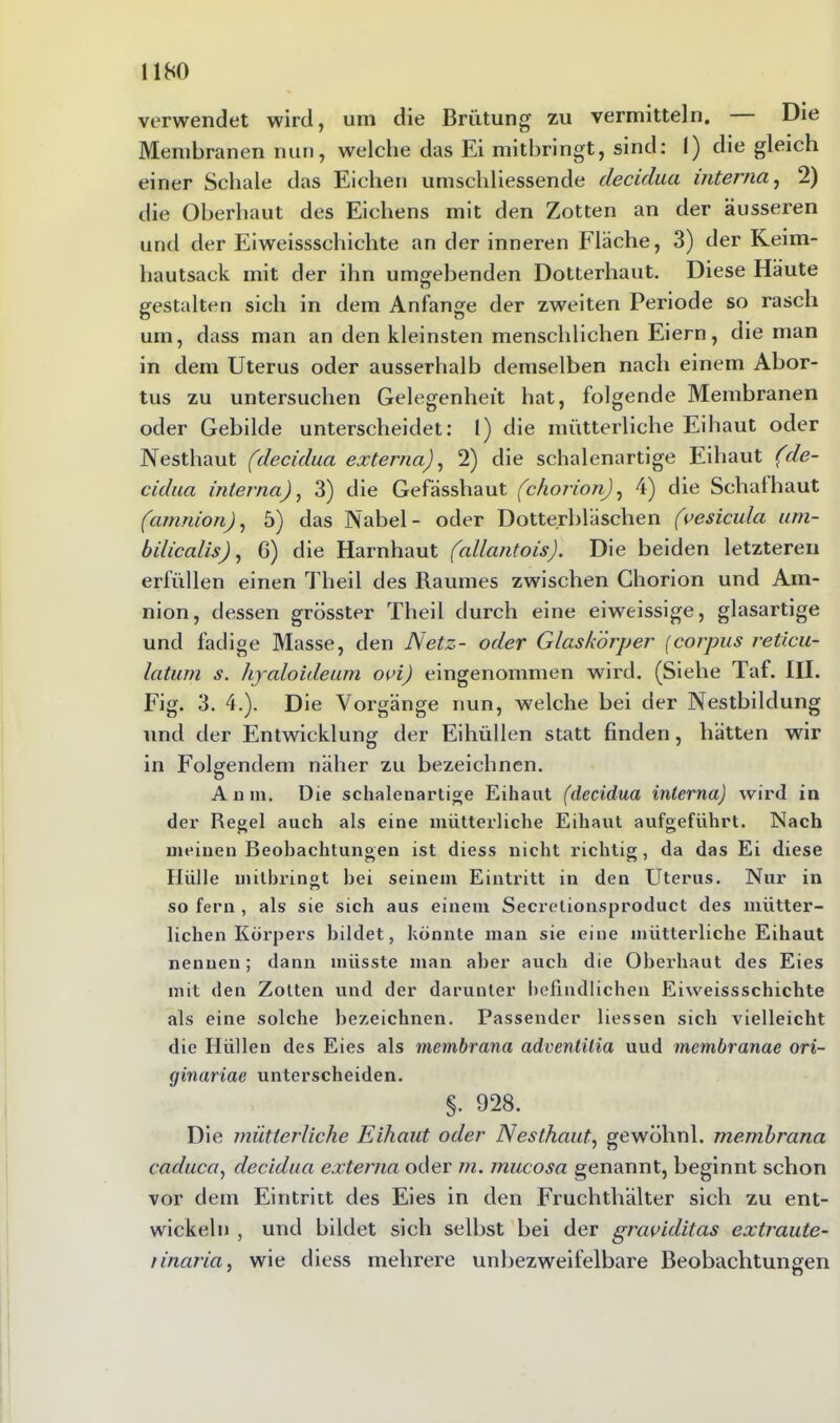 verwendet wird, um die Brütung zu vermitteln. Die Membranen nun, welche das Ei mitbringt, sind: I) die gleich einer Schale das Eichen umschliessende decidua interna, 2) die Oberhaut des Eiehens mit den Zotten an der äusseren und der Eiweissschichte an der inneren Fläche, 3) der Keim- hautsack mit der ihn umgebenden Dotterhaut. Diese Häute gestalten sich in dem Anfänge der zweiten Periode so rasch um, dass man an den kleinsten menschlichen Eiern, die man in dem Uterus oder ausserhalb demselben nach einem Abor- tus zu untersuchen Gelegenheit hat, folgende Membranen oder Gebilde unterscheidet: 1) die mütterliche Eihaut oder Nesthaut (decidua externa), 2) die schalenartige Eihaut (de- cidua interna), 3) die Gefässhaut (chorion), 4) die Schafhaut (amnion), 5) das Nabel- oder Dotterbläschen (vesicula um- bilicalis), 6) die Harnhaut (allantois). Die beiden letzteren erfüllen einen Theil des Raumes zwischen Chorion und Am- nion, dessen grösster Theil durch eine eiweissige, glasartige und fadige Masse, den Netz- oder Glaskörper (corpus reticu- latum s. hyaloideum ovi) eingenommen wird. (Siehe Taf. III. Fig. 3. 4.). Die Vorgänge nun, welche bei der Nestbildung und der Entwicklung der Eihüllen statt finden, hätten wir in Folgendem näher zu bezeichnen. Amu. Die schalenartige Eihaut (decidua interna) wird in der Regel auch als eine mütterliche Eihaut aufgeführt. Nach meinen Beobachtungen ist diess nicht richtig, da das Ei diese Hülle mitbringt bei seinem Eintritt in den Uterus. Nur in so fern , als sie sich aus einem Secrelionsproduct des mütter- lichen Körpers bildet, könnte man sie eine mütterliche Eihaut nennen; dann müsste man aber auch die Oberhaut des Eies mit den Zotten und der darunter befindlichen Eiweissschichte als eine solche bezeichnen. Passender Hessen sich vielleicht die Hüllen des Eies als mcmbrana adventilia uud membranae ori- ginariae unterscheiden. §. 928. Die mütterliche Eihaut oder Nesthaut, gewöhnl. membrana caduca, decidua externa oder m. mucosa genannt, beginnt schon vor dem Eintritt des Eies in den Fruchthälter sich zu ent- wickeln , und bildet sich selbst bei der graviditas extraute- rinaria, wie diess mehrere unbezweifelbare Beobachtungen