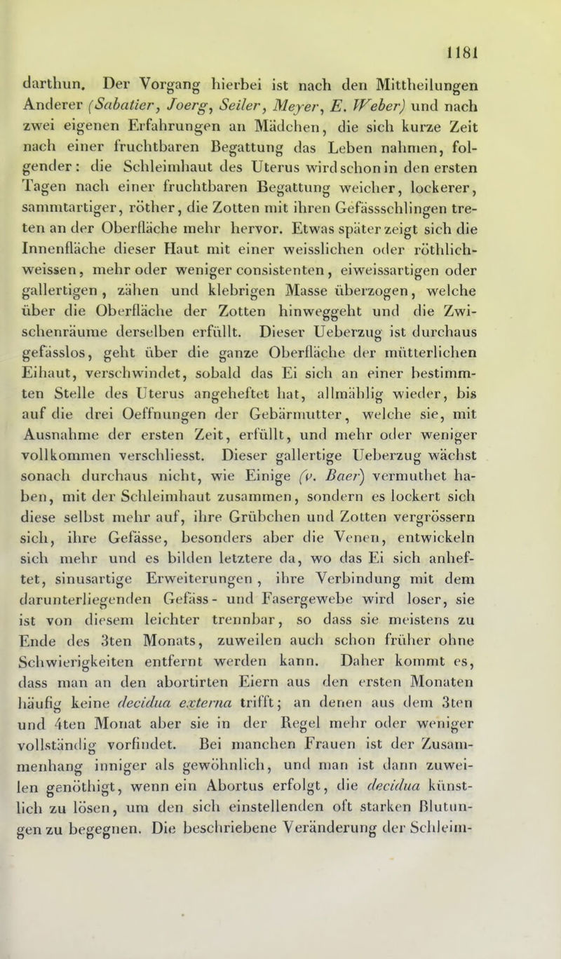 darthun. Der Vorgang hierbei ist nach den Mittheilungen Anderer (Sabatier, Joerg, Seiler, Meyer, £. Weber) und nach zwei eigenen Erfahrungen an Mädchen, die sich kurze Zeit nach einer fruchtbaren Begattung das Leben nahmen, fol- gender: die Schleimhaut des Uterus wird schon in den ersten Tagen nach einer fruchtbaren Begattung weicher, lockerer, sammtartiger, röther, die Zotten mit ihren Gefässschlingen tre- ten an der Oberfläche mehr hervor. Etwas später zeigt sich die Innenfläche dieser Haut mit einer weisslichen oder röthlich- weissen, mehr oder weniger consistenten , eiweissartigen oder gallertigen , zähen und klebrigen Masse überzogen, welche über die Oberfläche der Zotten hinweggeht und die Zwi- schenräume derselben erfüllt. Dieser Ueberzug ist durchaus gefässlos, geht über die ganze Oberfläche der mütterlichen Eihaut, verschwindet, sobald das Ei sich an einer bestimm- ten Stelle des Uterus angeheftet hat, allmählig wieder, bis auf die drei Oeffnungen der Gebärmutter, welche sie, mit Ausnahme der ersten Zeit, erfüllt, und mehr oder weniger vollkommen verschliesst. Dieser gallertige Ueberzug wächst sonach durchaus nicht, wie Einige (v. Baer) vermuthet ha- ben, mit der Schleimhaut zusammen, sondern es lockert sich diese selbst mehr auf, ihre Grübchen und Zotten vergrössern sich, ihre Gefässe, besonders aber die Venen, entwickeln sich mehr und es bilden letztere da, wo das Ei sich anhef- tet, sinusartige Erweiterungen , ihre Verbindung mit dem darunterliegenden Gefäss- und Fasergewebe wird loser, sie ist von diesem leichter trennbar, so dass sie meistens zu Ende des 3ten Monats, zuweilen auch schon früher ohne Schwierigkeiten entfernt werden kann. Daher kommt es, dass man an den abortirten Eiern aus den ersten Monaten häufig keine decidua externa trifft; an denen aus dem 3ten und 4ten Monat aber sie in der Regel mehr oder weniger vollständig vorfindet. Bei manchen Frauen ist der Zusam- menhang inniger als gewöhnlich, und man ist darin zuwei- len genöthigt, wenn ein Abortus erfolgt, die decidua künst- lich zu lösen, um den sich einstellenden oft starken Blutun- gen zu begegnen. Die beschriebene Veränderung der Schleim-