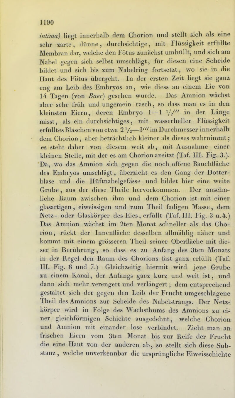 intima) liegt innerhalb dem Chorion und stellt sich als eine sehr zarte, dünne, durchsichtige, mit Flüssigkeit erfüllte Membran dar, welche den Fötus zunächst umhüllt, und sich am Nabel gegen sich selbst umschlägt, für diesen eine Scheide bildet und sich bis zum Nabelring fortsetzt, wo sie in die Haut des Fötus übergeht. In der ersten Zeit liegt sie ganz eng am Leib des Embryos an, wie diess an einem Eie von 14 Tagen (von ßaer) gesehen wurde. Das Amnion wächst aber sehr früh und ungemein rasch, so dass man es in den kleinsten Eiern, deren Embryo 1 — 1 1/2/// in der Länge misst, als ein durchsichtiges, mit wasserheller Flüssigkeit erfülltes Bläschen von etwa 2 '/2—3/y/ im Durchmesser innerhalb dem Chorion , aber beträchtlich kleiner als dieses wahrnimmt; es steht daher von diesem weit ab, mit Ausnahme einer kleinen Stelle, mit der es am Chorion ansitzt (Taf. III. Fig. 3.). Da, wo das Amnion sich gegen die noch offene Bauchfläche des Embryos umschlägt, überzieht es den Gang der Dotter- blase und die Hiiftnabelgefässe und bildet hier eine weite Grube , aus der diese Tlieile hervorkommen. Der ansehn- liche Raum zwischen ihm und dem Chorion ist mit einer glasartigen , eiweissigen und zum Theil fadigen Masse, dem Netz- oder Glaskörper des Eies, erfüllt (Taf. III. Fig. 3 u.4.) Das Amnion wächst im 2ten Monat schneller als das Cho- rion , rückt der Innenfläche desselben allmählig näher und kommt mit einem grösseren Theil seiner Oberfläche mit die- ser in Berührung, so dass es zu Anfang des 3ten Monats in der Regel den Raum des Chorions fast ganz erfüllt (Taf. III. Fig. 6 und 7.) Gleichzeitig hiermit wird jene Grube zu einem Kanal, der Anfangs ganz kurz und weit ist, und dann sich mehr verengert und verlängert; dem entsprechend gestaltet sich der gegen den Leib der Frucht umgeschlagene Theil des Amnions zur Scheide des Nabelstrangs. Der Netz- körper wird in Folge des Wachsthums des Amnions zu ei- ner gleichförmigen Schichte ausgedehnt, welche Chorion und Amnion mit einander lose verbindet. Zieht man an frischen Eiern vom 3ten Monat bis zur Reife der Frucht die eine Haut von der anderen ab, so stellt sich diese Sub- stanz , welche unverkennbar die ursprüngliche Eiweisschichte