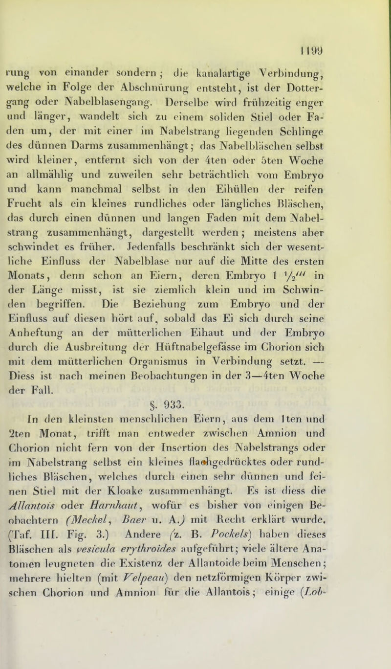 rung von einander sondern ; die kanalartige Verbindung, welche in Folge der Abschnürung entsteht, ist der Dotter- gang oder IN abelblasengang. Derselbe wird frühzeitig enger und länger, wandelt sich zu einem soliden Stiel oder Fa- den um, der mit einer im Nabelstrang liegenden Schlinge des dünnen Darms zusammenhängt; das Nabelbläschen selbst wird kleiner, entfernt sich von der 4ten oder 5ten Woche an allmählig und zuweilen sehr beträchtlich vom Embryo und kann manchmal selbst in den Eihüllen der reifen Frucht als ein kleines rundliches oder längliches Bläschen, das durch einen dünnen und langen Faden mit dem Nabel- strang zusammenhängt, dargestellt werden; meistens aber schwindet es früher. Jedenfalls beschränkt sich der wesent- liche Einfluss der Nabelblase nur auf die Mitte des ersten Monats, denn schon an Eiern, deren Embryo 1 1/2/// in der Lange misst, ist sie ziemlich klein und im Schwin- den begriffen. Die Beziehung zum Embryo und der Einfluss auf diesen hört auf, sobald das Ei sich durch seine Anheftung an der mütterlichen Eihaut und der Embryo durch die Ausbreitung der Hüftnabelgefässe im Chorion sich mit dem mütterlichen Organismus in Verbindung setzt. — Diess ist nach meinen Beobachtungen in der 3—4ten Woche der Fall. §. 933. In den kleinsten menschlichen Eiern, aus dem ltenund *2ten Monat, trifft man entweder zwischen Amnion und Chorion nicht fern von der Insertion des Nabelstrangs oder im Nabelstrang selbst ein kleines flachgedrücktes oder rund- liches Bläschen, welches durch einen sehr dünnen und fei- nen Stiel mit der Kloake zusammenhängt. Es ist diess die Allantois oder Harnhaut, wofür es bisher von einigen Be- obachtern (Meckel, Baer u. A.) mit Recht erklärt wurde. (Taf. III. Fig. 3.) Andere (z. B. Pockels) haben dieses Bläschen als vesicula erythroicles aufgeführt; viele ältere Ana- tomen leugneten die Existenz der Allantoide beim Menschen; mehrere hielten (mit Velpeaii) den netzförmigen Körper zwi- schen Chorion und Amnion für die Allantois; einige [Loh-