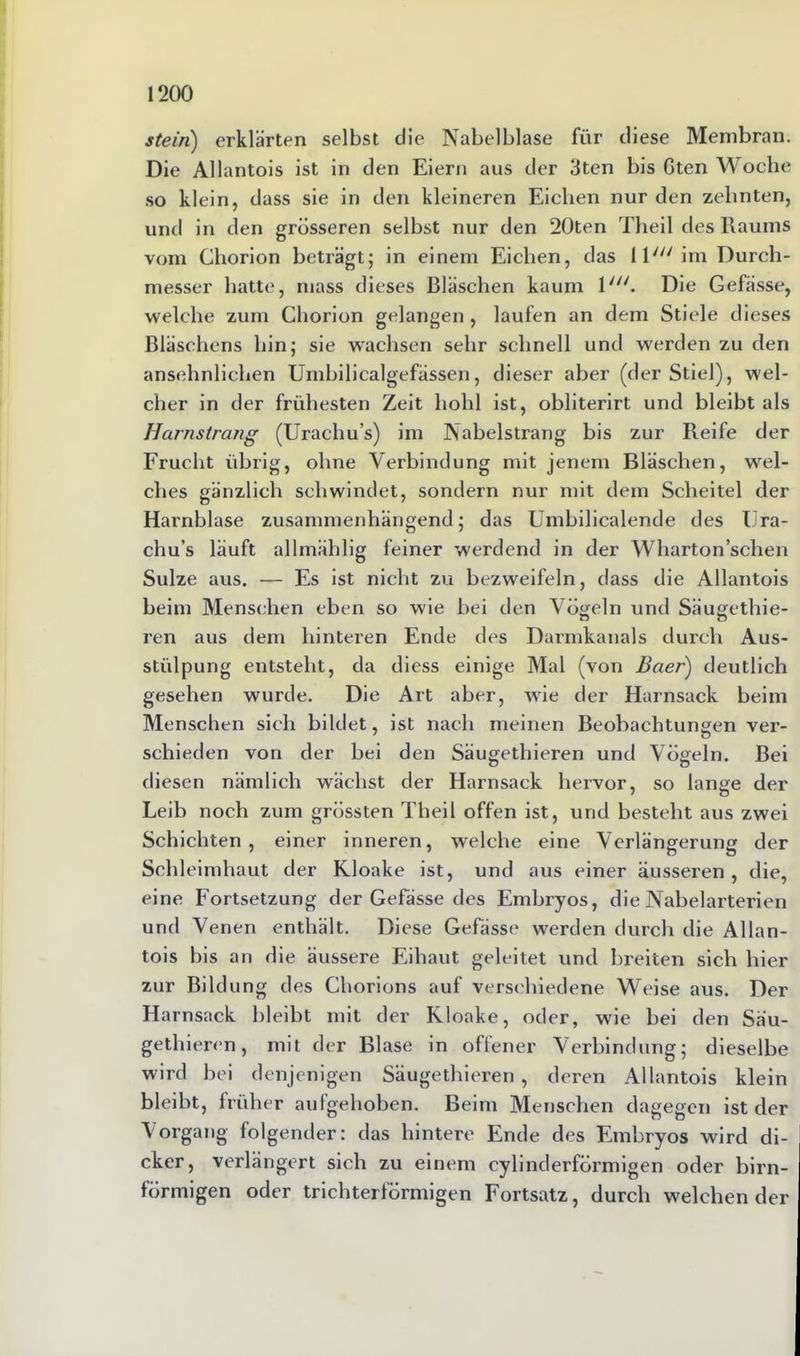 stein) erklärten selbst die Nabelblase für diese Membran. Die Allantois ist in den Eiern aus der 3ten bis Gten Woche so klein, dass sie in den kleineren Eichen nur den zehnten, und in den grösseren selbst nur den 20ten Theil des Raums vom Chorion beträgt; in einem Eichen, das lW'im Durch- messer hatte, mass dieses Bläschen kaum ly//. Die Gefässe, welche zum Chorion gelangen , laufen an dem Stiele dieses Bläschens hin; sie wachsen sehr schnell und werden zu den ansehnlichen Umbilicalgefässen, dieser aber (der Stiel), wel- cher in der frühesten Zeit hohl ist, obliterirt und bleibt als Harnstrang (Urachu’s) im Nabelstrang bis zur Reife der Frucht übrig, ohne Verbindung mit jenem Bläschen, wel- ches gänzlich schwindet, sondern nur mit dem Scheitel der Harnblase zusammenhängend; das Umbilicalende des IJra- chu’s läuft allmählig feiner werdend in der Wharton’schen Sülze aus. — Es ist nicht zu bezweifeln, dass die Allantois beim Menschen eben so wie bei den Vögeln und Säugethie- ren aus dem hinteren Ende des Darmkanals durch Aus- stülpung entsteht, da diess einige Mal (von Baer) deutlich gesehen wurde. Die Art aber, wie der Harnsack beim Menschen sich bildet, ist nach meinen Beobachtungen ver- schieden von der bei den Säugethieren und Vögeln. Bei diesen nämlich wächst der Harnsack hervor, so lange der Leib noch zum grössten Theil offen ist, und besteht aus zwei Schichten, einer inneren, welche eine Verlängerung der Schleimhaut der Kloake ist, und aus einer äusseren, die, eine Fortsetzung der Gefässe des Embryos, die Nabelarterien und Venen enthält. Diese Gefässe werden durch die Allan- tois bis an die äussere Eihaut geleitet und breiten sich hier zur Bildung des Chorions auf verschiedene Weise aus. Der Harnsack bleibt mit der Kloake, oder, wie bei den Säu- gethieren, mit der Blase in offener Verbindung; dieselbe wird bei denjenigen Säugethieren, deren Allantois klein bleibt, früher aulgehoben. Beim Menschen dagegen ist der Vorgang folgender: das hintere Ende des Embryos wird di- cker, verlängert sich zu einem cylinderförmigen oder bim- förmigen oder trichterförmigen Fortsatz, durch weichender