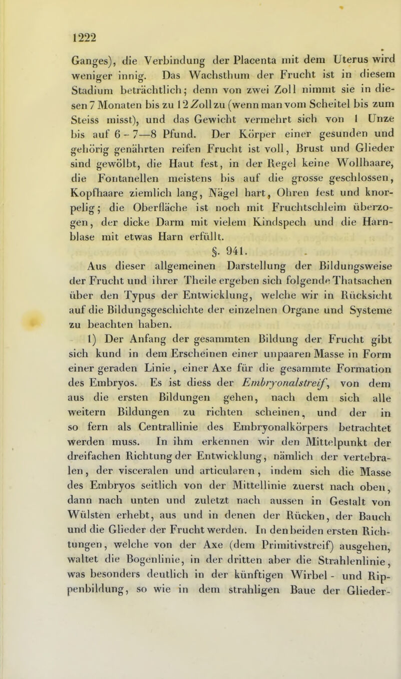 Ganges), die Verbindung der Placenta mit dem Uterus wird weniger innig. Das Wachsthum der Frucht ist in diesem Stadium beträchtlich; denn von zwei Zoll nimmt sie in die- sen? Monaten bis zu 12 Zoll zu (wenn man vom Scheitel bis zum Steiss misst), und das Gewicht vermehrt sich von I Unze bis auf 6 - 7—8 Pfund. Der Körper einer gesunden und gehörig genährten reifen Frucht ist voll, Brust und Glieder sind gewölbt, die Haut fest, in der Regel keine Wollhaare, die Fontanellen meistens bis auf die grosse geschlossen, Kopfhaare ziemlich lang, Nägel hart, Ohren fest und knor- pelig; die Oberfläche ist noch mit Fruchtschleim überzo- gen, der dicke Darm mit vielem Kindspech und die Harn- blase mit etwas Harn erfüllt. §. 941. Aus dieser allgemeinen Darstellung der Bildungsweise der Frucht und ihrer Theile ergeben sich folgende Thatsachen über den Typus der Entwicklung, welche wir in Rücksicht auf die Bildungsgeschichte der einzelnen Organe und Systeme zu beachten haben. 1) Der Anfang der gesammten Bildung der Frucht gibt sich kund in dem Erscheinen einer unpaaren Masse in Form einer geraden Linie , einer Axe für die gesammte Formation des Embryos. Es ist diess der Embryonalstreif, von dem aus die ersten Bildungen gehen, nach dem sich alle weitern Bildungen zu richten scheinen, und der in so fern als Centrallinie des Embryonalkörpers betrachtet werden muss. In ihm erkennen wir den Mittelpunkt der dreifachen Richtung der Entwicklung, nämlich der vertebra- len, der visceralen und articularen, indem sich die Masse des Embryos seitlich von der Mittellinie zuerst nach oben, dann nach unten und zuletzt nach aussen in Gestalt von Wülsten erhebt, aus und in denen der Rücken, der Bauch und die Glieder der Frucht werden. In den beiden ersten Rich- tungen, welche von der Axe (dem Primitivstreif) ausgehen, waltet die Bogenlinie, in der dritten aber die Strahlenlinie, was besonders deutlich in der künftigen Wirbel - und Rip- penbildung, so wie in dem strahligen Baue der Glieder-
