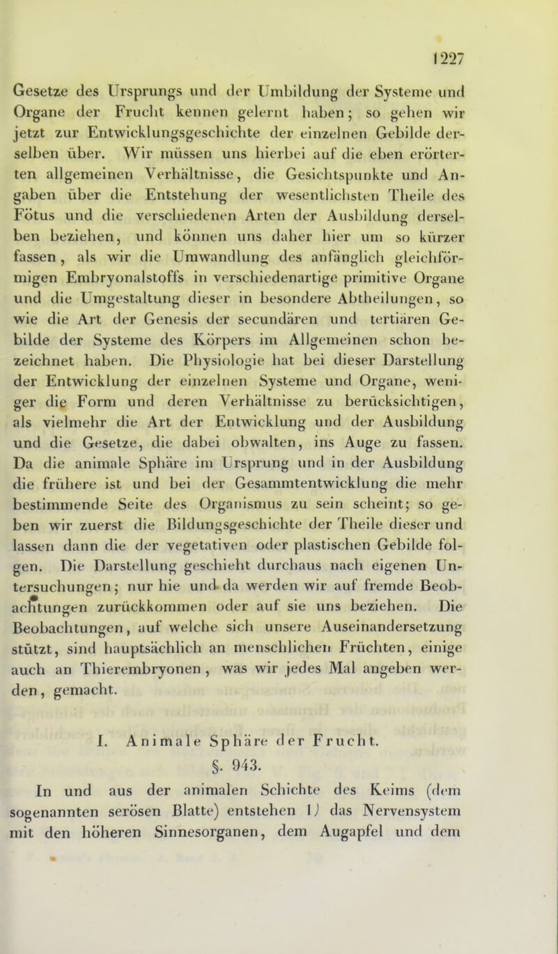 Gesetze des Ursprungs und der Umbildung der Systeme und Organe der Frucht kennen gelernt haben; so gehen wir jetzt zur Entwicklungsgeschichte der einzelnen Gebilde der- selben über. Wir müssen uns hierbei auf die eben erörter- ten allgemeinen Verhältnisse, die Gesichtspunkte und An- gaben über die Entstehung der wesentlichsten Theile des Fötus und die verschiedenen Arten der Ausbildung dersel- o ben beziehen, und können uns daher hier um so kürzer fassen , als wir die Umwandlung des anfänglich gleichför- migen Embryonalstoffs in verschiedenartige primitive Organe und die Umgestaltung dieser in besondere Abtheilungen, so wie die Art der Genesis der secundären und tertiären Ge- bilde der Systeme des Körpers im Allgemeinen schon be- zeichnet haben. Die Physiologie hat bei dieser Darstellung der Entwicklung der einzelnen Systeme und Organe, weni- ger die Form und deren Verhältnisse zu berücksichtigen, als vielmehr die Art der Entwicklung und der Ausbildung und die Gesetze, die dabei obwalten, ins Auge zu fassen. Da die animale Sphäre im Ursprung und in der Ausbildung die frühere ist und bei der Gesammtentwicklung die mehr bestimmende Seite des Organismus zu sein scheint; so ge- ben wir zuerst die Bildungsgeschichte der Theile dieser und lassen dann die der vegetativen oder plastischen Gebilde fol- gen. Die Darstellung geschieht durchaus nach eigenen Un- tersuchungen ; nur hie und* da werden wir auf fremde Beob- • ö 7 achtungen zurückkommen oder auf sie uns beziehen. Die Beobachtungen, auf welche sich unsere Auseinandersetzung stützt, sind hauptsächlich an menschlichen Früchten, einige auch an Thierembryonen , was wir jedes Mal angeben wer- den , gemacht. I. Animale Sphäre der Frucht. §. 943. In und aus der animalen Schichte des Keims (dem sogenannten serösen Blatte) entstehen 1) das Nervensystem mit den höheren Sinnesorganen, dem Augapfel und dem